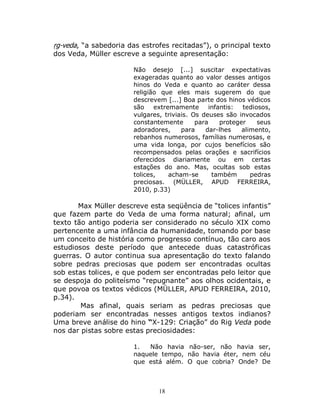 18
ṛg-veda, “a sabedoria das estrofes recitadas”), o principal texto
dos Veda, Müller escreve a seguinte apresentação:
Não desejo [...] suscitar expectativas
exageradas quanto ao valor desses antigos
hinos do Veda e quanto ao caráter dessa
religião que eles mais sugerem do que
descrevem [...] Boa parte dos hinos védicos
são extremamente infantis: tediosos,
vulgares, triviais. Os deuses são invocados
constantemente para proteger seus
adoradores, para dar-lhes alimento,
rebanhos numerosos, famílias numerosas, e
uma vida longa, por cujos benefícios são
recompensados pelas orações e sacrifícios
oferecidos diariamente ou em certas
estações do ano. Mas, ocultas sob estas
tolices, acham-se também pedras
preciosas. (MÜLLER, APUD FERREIRA,
2010, p.33)
Max Müller descreve esta seqüência de “tolices infantis”
que fazem parte do Veda de uma forma natural; afinal, um
texto tão antigo poderia ser considerado no século XIX como
pertencente a uma infância da humanidade, tomando por base
um conceito de história como progresso contínuo, tão caro aos
estudiosos deste período que antecede duas catastróficas
guerras. O autor continua sua apresentação do texto falando
sobre pedras preciosas que podem ser encontradas ocultas
sob estas tolices, e que podem ser encontradas pelo leitor que
se despoja do politeísmo “repugnante” aos olhos ocidentais, e
que povoa os textos védicos (MÜLLER, APUD FERREIRA, 2010,
p.34).
Mas afinal, quais seriam as pedras preciosas que
poderiam ser encontradas nesses antigos textos indianos?
Uma breve análise do hino “X-129: Criação” do Rig Veda pode
nos dar pistas sobre estas preciosidades:
1. Não havia não-ser, não havia ser,
naquele tempo, não havia éter, nem céu
que está além. O que cobria? Onde? De
 