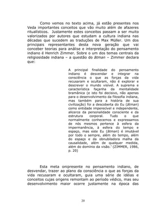 20
Como vemos no texto acima, já estão presentes nos
Veda importantes conceitos que vão muito além de afazeres
ritualísticos. Justamente estes conceitos passam a ser muito
valorizados por autores que estudam a cultura indiana nas
décadas que sucedem as traduções de Max Müller. Um dos
principais representantes desta nova geração que vai
conceber teorias para análise e interpretação do pensamento
indiano é Henrich Zimmer. Sobre o um dos temas centrais da
religiosidade indiana – a questão do ātman – Zimmer declara
que:
A principal finalidade do pensamento
indiano é desvendar e integrar na
consciência o que as forças da vida
recusaram e ocultaram, não é explorar e
descrever o mundo visível. A suprema e
característica façanha da mentalidade
bramânica (e isto foi decisivo, não apenas
para o desenvolvimento da filosofia indiana,
mas também para a história de sua
civilização) foi a descoberta do Eu (ātman)
como entidade imperecível e independente,
alicerce da personalidade consciente e da
estrutura corporal. Tudo o que
normalmente conhecemos e expressamos
de nós mesmos pertence à esfera da
impermanência, à esfera do tempo e
espaço, mas este Eu (ātman) é imutável
por todo o sempre, além do tempo, além
do espaço e da obnubiladora malha da
causalidade, além de qualquer medida,
além do domínio da visão.’ (ZIMMER, 1986,
p. 20)
Esta meta onipresente no pensamento indiano, de
desvendar, trazer ao plano da consciência o que as forças da
vida recusaram e ocultaram, guia uma série de idéias e
conceitos cujas origens remontam ao período védico, mas seu
desenvolvimento maior ocorre justamente na época das
 