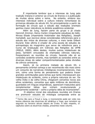 23
É importante lembrar que o interesse de Jung pela
tradição Indiana é anterior ao círculo de Eranos e à publicação
de muitas obras sobre o tema. No entanto, embora seu
interesse individual sobre a cultura indiana remontasse às
primeiras décadas do século XX, foi principalmente a partir da
formação do círculo que o estudo das tradições orientais
ganhou maior relevância no âmbito acadêmico ocidental.
Além de Jung, faziam parte do grupo o já citado
Heinrich Zimmer, Henry Corbin (importante estudioso do Islã),
Mircea Eliade (importante historiador das Religiões), Joseph
Campbell, que escreve obras consideradas referenciais para o
estudo dos mitos de diversas culturas, e mais tarde Gilbert
Durand. Este último é criador de uma escola de estudos da
antropologia do imaginário que serve de referência para o
Curso de Graduação em Ciências das Religiões da UFPB
(MIELE, 2009). Além destes, muitos outros intelectuais de
peso, também vinculados às chamadas ciências naturais,
freqüentaram as reuniões do círculo, fazendo não só as
conexões ocidente-oriente, mas também as conexões entre as
diversas áreas do saber compartimentalizadas pelas divisões
da ciência cartesiana.
Assim, já na primeira metade do século XX, o
pensamento oriental começa a ser reconhecido não mais como
um conjunto de narrativas mitológicas incompreensíveis, mas
sim, como uma forma de pensamento que poderia trazer
grandes contribuições para temas que tanto interessavam aos
intelectuais do ocidente, como a própria natureza do ser. Da
velha Índia e da velha China, chegavam conceitos novos aos
olhos ocidentais, conceitos que após milênios de dormência,
guardados em línguas enigmáticas, apareciam traduzidos para
complementar idéias que vinham revolucionando o
pensamento ocidental – como a própria idéia de inconsciente8
.
O objetivo inicial dos estudiosos reunidos em Eranos
era promover estudos de mitologia comparada entre as
8
Termo tão caro a Freud e Jung, o inconsciente pode ser visto nos
textos clássicos das doutrinas do sāṁkhya e Yoga, que remetem ao
segundo ou terceiro século depois de Cristo. A este respeito, cf.
capítulos sobre as doutrinas citadas, presentes neste volume.
 