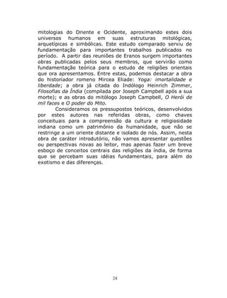 24
mitologias do Oriente e Ocidente, aproximando estes dois
universos humanos em suas estruturas mitológicas,
arquetípicas e simbólicas. Este estudo comparado serviu de
fundamentação para importantes trabalhos publicados no
período. A partir das reuniões de Eranos surgem importantes
obras publicadas pelos seus membros, que servirão como
fundamentação teórica para o estudo de religiões orientais
que ora apresentamos. Entre estas, podemos destacar a obra
do historiador romeno Mircea Eliade: Yoga: imortalidade e
liberdade; a obra já citada do Indólogo Heinrich Zimmer,
Filosofias da Índia (compilada por Joseph Campbell após a sua
morte); e as obras do mitólogo Joseph Campbell, O Herói de
mil faces e O poder do Mito.
Consideramos os pressupostos teóricos, desenvolvidos
por estes autores nas referidas obras, como chaves
conceituais para a compreensão da cultura e religiosidade
indiana como um patrimônio da humanidade, que não se
restringe a um oriente distante e isolado de nós. Assim, nesta
obra de caráter introdutório, não vamos apresentar questões
ou perspectivas novas ao leitor, mas apenas fazer um breve
esboço de conceitos centrais das religiões da índia, de forma
que se percebam suas idéias fundamentais, para além do
exotismo e das diferenças.
 