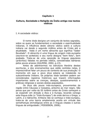 25
Capítulo 1
Cultura, Sociedade e Religião da Índia antiga nos textos
védicos
I. A sociedade védica:
O nome Veda designa um conjunto de textos sagrados,
sobre os quais se fundamentam a sociedade e espiritualidade
indianas. A influência deste cânone védico sobre a cultura
indiana vai desde o segundo milênio antes de Cristo até a
atualidade. Veda é um nome sânscrito que significa “Saber
Revelado”. O sânscrito é uma língua de origem indo-européia
(escreve-se saṁskṛta) e seu nome designa “bem feito”, bem
acabado. Trata-se de uma oposição às línguas populares
(prácritos) faladas no período védico, consideradas bárbaras
pelos povos arianos (GULMINI, 2002, p.13).
Antes de adentrarmos na estrutura literária destas
escrituras, e dos ensinamentos que estão contidos nelas, é
imprescindível falar um pouco do contexto de sua produção: O
momento em que o povo ārya estaria se instalando no
subcontinente Indiano. Os próprios Veda também podem ser
considerados registros históricos que trazem informações
importantes sobre as crenças, desejos, questionamentos e
práticas religiosas e sociais destas populações.
Os ārya são povos indo-europeus, provenientes da
região entre Cáucaso e Carpatos, próximo ao mar negro. São
povos que por volta do III milênio antes de Cristo começam a
se expandir em direção a Ásia e à Europa, levando consigo
esta língua-mãe (o “Indo-Europeu”) de onde deriva o Grego, o
Latim, e o Sânscrito. Embora não se conheça o Indo-europeu,
trata-se de uma teoria amplamente aceita em virtude das
semelhanças etimológicas entre as 3 línguas citadas e outras
línguas da antiguidade ( POSSEBON, 2006).
 