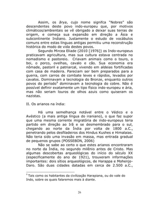 26
Assim, os ārya, cujo nome signifca “Nobres” são
descendentes deste povo indo-europeu que, por motivos
climáticos/ambientais se vê obrigado a deixar suas terras de
origem, e começa sua expansão em direção a Ásia e
subcontinente Indiano. Justamente o estudo de vocábulos
comuns entre estas línguas antigas permitiu uma reconstrução
histórica do modo de vida destes povos.
Segundo Mircea Eliade (2010 [1976]) os Indo-europeus
praticavam agricultura, mas sua cultura estava centrada no
nomadismo e pastoreio. Criavam animais como o touro, o
boi, o porco, ovelhas, cavalo e cão. Sua economia era
nômade, pastoril e patriarcal, vivendo em aldeias fortificadas
com casa de madeira. Pareciam ser bem preparados para a
guerra, com carros de combate leves e rápidos, levados por
cavalos. Dominavam a tecnologia do Bronze, enquanto outros
povos do período9
dominavam a tecnologia do cobre. Não é
possível definir exatamente um tipo físico indo-europeu e ária,
mas não seriam louros de olhos azuis como quiseram os
nazistas.
II. Os arianos na índia:
Há uma semelhança notável entre o Védico e o
Avéstico (a mais antiga língua do iraniano), o que faz supor
que uma mesma corrente migratória de indo-europeus teria
partido em direção ao Irã e se desmembrado para o sul,
chegando ao norte da Índia por volta de 1800 a.C.,
penetrando pelos desfiladeiros dos Hindus Kushes e Himalaias.
Não teria sido uma invasão em massa, mas entrada gradual
de pequenos grupos (POSSEBON, 2006)
Não se sabe ao certo o que estes arianos encontraram
no norte da Índia, no segundo milênio antes de Cristo. Mas
algumas descobertas arqueológicas do início do século XX
(especificamente do ano de 1921), trouxeram informações
importantes: dois sítios arqueológicos, de Harappa e Mohenjo-
Daro. São duas cidades datadas em cerca de 2.500 a.C.,
9
Tais como os habitantes da civilização Harapiana, ou do vale do
Indo, sobre os quais falaremos mais à diante.
 