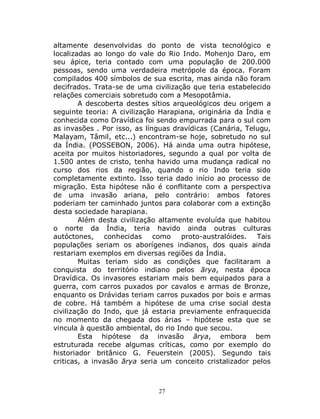 27
altamente desenvolvidas do ponto de vista tecnológico e
localizadas ao longo do vale do Rio Indo. Mohenjo Daro, em
seu ápice, teria contado com uma população de 200.000
pessoas, sendo uma verdadeira metrópole da época. Foram
compilados 400 símbolos de sua escrita, mas ainda não foram
decifrados. Trata-se de uma civilização que teria estabelecido
relações comerciais sobretudo com a Mesopotâmia.
A descoberta destes sítios arqueológicos deu origem a
seguinte teoria: A civilização Harapiana, originária da Índia e
conhecida como Dravídica foi sendo empurrada para o sul com
as invasões . Por isso, as línguas dravídicas (Canária, Telugu,
Malayam, Tâmil, etc...) encontram-se hoje, sobretudo no sul
da Índia. (POSSEBON, 2006). Há ainda uma outra hipótese,
aceita por muitos historiadores, segundo a qual por volta de
1.500 antes de cristo, tenha havido uma mudança radical no
curso dos rios da região, quando o rio Indo teria sido
completamente extinto. Isso teria dado início ao processo de
migração. Esta hipótese não é conflitante com a perspectiva
de uma invasão ariana, pelo contrário: ambos fatores
poderiam ter caminhado juntos para colaborar com a extinção
desta sociedade harapiana.
Além desta civilização altamente evoluída que habitou
o norte da Índia, teria havido ainda outras culturas
autóctones, conhecidas como proto-australóides. Tais
populações seriam os aborígenes indianos, dos quais ainda
restariam exemplos em diversas regiões da Índia.
Muitas teriam sido as condições que facilitaram a
conquista do território indiano pelos ārya, nesta época
Dravídica. Os invasores estariam mais bem equipados para a
guerra, com carros puxados por cavalos e armas de Bronze,
enquanto os Drávidas teriam carros puxados por bois e armas
de cobre. Há também a hipótese de uma crise social desta
civilização do Indo, que já estaria previamente enfraquecida
no momento da chegada dos árias – hipótese esta que se
vincula à questão ambiental, do rio Indo que secou.
Esta hipótese da invasão ārya, embora bem
estruturada recebe algumas críticas, como por exemplo do
historiador britânico G. Feuerstein (2005). Segundo tais
criticas, a invasão ārya seria um conceito cristalizador pelos
 