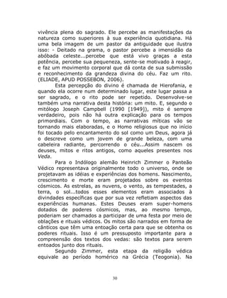 30
vivência plena do sagrado. Ele percebe as manifestações da
natureza como superiores à sua experiência quotidiana. Há
uma bela imagem de um pastor da antiguidade que ilustra
isso: - Deitado na grama, o pastor percebe a imensidão da
abóbada celeste...percebe que está vivo graças a esta
potência, percebe sua pequeneza, sente-se motivado à reagir,
e faz um movimento corporal que dá conta de sua submissão
e reconhecimento da grandeza divina do céu. Faz um rito.
(ELIADE, APUD POSSEBON, 2006).
Esta percepção do divino é chamada de Hierofania, e
quando ela ocorre num determinado lugar, este lugar passa a
ser sagrado, e o rito pode ser repetido. Desenvolve-se
também uma narrativa desta história: um mito. E, segundo o
mitólogo Joseph Campbell (1990 [1949]), mito é sempre
verdadeiro, pois não há outra explicação para os tempos
primordiais. Com o tempo, as narrativas míticas vão se
tornando mais elaboradas, e o Homo religiosus que no início
foi tocado pelo encantamento do sol como um Deus, agora já
o descreve como um jovem de grande beleza, com uma
cabeleira radiante, percorrendo o céu...Assim nascem os
deuses, mitos e ritos antigos, como aqueles presentes nos
Veda.
Para o Indólogo alemão Heinrich Zimmer o Panteão
Védico representava originalmente todo o universo, onde se
projetavam as idéias e experiências dos homens. Nascimento,
crescimento e morte eram projetados sobre os eventos
cósmicos. As estrelas, as nuvens, o vento, as tempestades, a
terra, o sol...todos esses elementos eram associados à
divindades específicas que por sua vez refletiam aspectos das
experiências humanas. Estes Deuses eram super-homens
dotados de poderes cósmicos, mas, ao mesmo tempo,
poderiam ser chamados a participar de uma festa por meio de
oblações e rituais védicos. Os mitos são narrados em forma de
cânticos que têm uma entoação certa para que se obtenha os
poderes rituais. Isso é um pressuposto importante para a
compreensão dos textos dos vedas: são textos para serem
entoados junto dos rituais.
Segundo Zimmer, esta etapa da religião védica
equivale ao período homérico na Grécia (Teogonia). Na
 