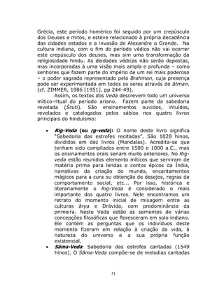 31
Grécia, este período homérico foi seguido por um crepúsculo
dos Deuses e mitos, e esteve relacionado à própria decadência
das cidades estados e a invasão de Alexandre o Grande. Na
cultura indiana, com o fim do período védico não vai ocorrer
este crepúsculo dos deuses, mas sim uma transformação da
religiosidade hindu. As deidades védicas não serão depostas,
mas incorporadas à uma visão mais ampla e profunda – como
senhores que fazem parte do império de um rei mais poderoso
– o poder sagrado representado pelo Brahman, cuja presença
pode ser experimentada em todos os seres através do ātman.
(cf. ZIMMER, 1986 [1951], pp 244-49),
Assim, os textos dos Veda descrevem todo um universo
mítico-ritual do período ariano. Fazem parte da sabedoria
revelada (Śruti). São ensinamentos ouvidos, intuídos,
revelados e catalogados pelos sábios nos quatro livros
principais do hinduísmo:
 Rig-Veda (ou ṛg-veda): O nome deste livro significa
“Sabedoria das estrofes recitadas”. São 1028 hinos,
divididos em dez livros (Mandalas). Acredita-se que
tenham sido compilados entre 1500 e 1000 a.C., mas
os ensinamentos orais seriam muito anteriores. No Rig-
veda estão reunidos elemento míticos que serviram de
matéria prima para lendas e contos épicos da Índia,
narrativas da criação do mundo, encantamentos
mágicos para a cura ou obtenção de desejos, regras de
comportamento social, etc... Por isso, histórica e
literariamente o Rig-Veda é considerado o mais
importante dos quatro livros. Nele encontramos um
retrato do momento inicial de mixagem entre as
culturas ārya e Drávida, com predominância da
primeira. Neste Veda estão as sementes de várias
concepções filosóficas que floresceram em solo indiano.
Ele contém as perguntas que os indivíduos deste
momento fizeram em relação à criação da vida, à
natureza do universo e a sua própria função
existencial.
 Sāma-Veda: Sabedoria das estrofes cantadas (1549
hinos). O Sāma-Veda compõe-se de melodias cantadas
 
