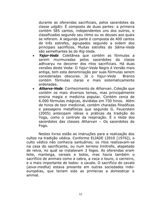 32
durante as oferendas sacrificiais, pelos sacerdotes da
classe udgātṛ. É composto de duas partes: a primeira
contém 585 cantos, independentes uns dos outros, e
classificados segundo seu ritmo ou os deuses aos quais
se referem. A segunda parte é composta de 400 cantos
de três estrofes, agrupados segundo a ordem dos
principais sacrifícios. Muitas estrofes do Sāma-Veda
são semelhantes às do Rig-Veda.
 Yajur-Veda: Coletânea que contém as fórmulas a
serem murmuradas pelos sacerdotes da classe
adhvaryu no decorrer dos ritos sacrificiais. Há duas
versões deste Veda: O Yajur-Veda Negro é Versão mais
antiga, tem esta denominação por suas fórmulas serem
consideradas obscuras. Já o Yajur-Veda Branco
contém fórmulas claras e mais sistematicamente
ordenadas.
 Atharva-Veda: Conhecimento de Atharvan. Coleção que
contém os mais diversos temas, mas principalmente
ensina magia e medicina popular. Contém cerca de
6.000 fórmulas mágicas, divididas em 730 hinos. Além
de hinos de teor medicinal, contém charadas filosóficas
e passagens metafísicas que segundo G. Feuerstein
(2005) antecipam idéias e práticas da tradição do
Yoga, como o controle da respiração. É o Veda dos
sacerdotes das classes Atharvan – Os sacerdotes do
Fogo.
Nestes livros estão as instruções para a realização dos
cultos na tradição védica. Conforme ELIADE (2010 [1976]), o
culto védico não conhecia santuários; os ritos realizavam-se
na casa do sacrificante, ou num terreno limítrofe, atapetado
de relva, no qual se instalavam 3 fogos. As oferendas eram
leite, manteiga, cereais e bolos, mas havia também o
sacrifício de animais como a cabra, a vaca o touro, o carneiro,
e o mais importante de todos: o cavalo. O sacrifício do cavalo
(asva-medha) estava presente em outras sociedades indo-
européias, que teriam sido as primeiras a domesticar o
animal.
 