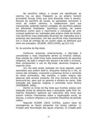 33
No sacrifício védico, o cavalo era identificado ao
cosmos (ou ao deus Prajapati) ou ao próprio homem
primordial Puruṣa (mito que será discutido mais à diante).
Através do sacrifício do cavalo, os sacerdotes recriavam o
início da ordem cósmica, e colaboravam para sua
manutenção, podendo realizar vontades. Os sacrifícios podiam
ter diferentes finalidades. Sacrifícios simples, de ordem
doméstica (como para o nascimento o concepção de uma
criança) poderiam ser realizados pelo próprio chefe da família,
mas sacrifícios mais elaborados deveriam ser realizados com a
presença dos sacerdotes. Um dos sacrifícios mais importantes
era o ritual de entrega de um jovem rapaz ao Brâmane que
seria seu preceptor. (ELIADE, 2010 [1976], pp.212-15).
IV. As estrofes do Rig-Veda:
Conforme dissemos anteriormente, o Rig-Veda é
considerado o mais importante dentre os hinários védicos.
Esta coleção de 1028 hinos trata essencialmente de assuntos
religiosos, da ação e origem dos deuses e de todo o universo.
Para compreender o uso do Rig-Veda, devemos imaginar a
seguinte cena:
Um rito está sendo realizado em local sagrado, pelos
sacerdotes que podem fazê-lo. Enquanto realiza-se o rito, os
versos são recitados, invocando a presença divina e narrando
os mitos primordiais. Nas estrofes, o poder mágico das
palavras está sempre presente. Há uma maneira correta de
pronunciá-las, para que se garanta a eficácia do canto. Esta
entoação das palavras mágicas é conhecida como Mantra
(POSSEBON, 2006).
Dentre os hinos do Rig Veda que tivemos acesso com
tradução direta do sânscrito para o português (pelo Prof. Dr.
Fabrício Possebon) optamos por selecionar dois hinos que
trazem indícios importantes sobre a organização social, os
Deuses, a cultura religiosa e os preceitos filosóficos do período
védico.
Segundo ELIADE (2010 [1976]), quatro tipos de
cosmogonias se fazem presentes nos textos védicos: 1)
Criação pela fecundação das águas originais, 2) Criação pelo
 
