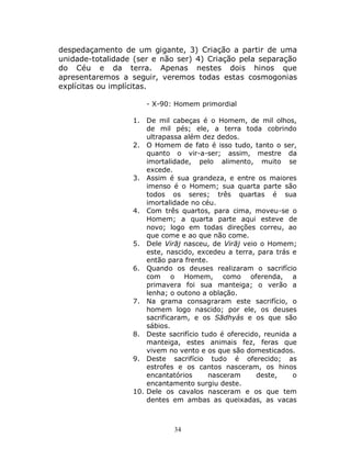 34
despedaçamento de um gigante, 3) Criação a partir de uma
unidade-totalidade (ser e não ser) 4) Criação pela separação
do Céu e da terra. Apenas nestes dois hinos que
apresentaremos a seguir, veremos todas estas cosmogonias
explícitas ou implícitas.
- X-90: Homem primordial
1. De mil cabeças é o Homem, de mil olhos,
de mil pés; ele, a terra toda cobrindo
ultrapassa além dez dedos.
2. O Homem de fato é isso tudo, tanto o ser,
quanto o vir-a-ser; assim, mestre da
imortalidade, pelo alimento, muito se
excede.
3. Assim é sua grandeza, e entre os maiores
imenso é o Homem; sua quarta parte são
todos os seres; três quartas é sua
imortalidade no céu.
4. Com três quartos, para cima, moveu-se o
Homem; a quarta parte aqui esteve de
novo; logo em todas direções correu, ao
que come e ao que não come.
5. Dele Virāj nasceu, de Virāj veio o Homem;
este, nascido, excedeu a terra, para trás e
então para frente.
6. Quando os deuses realizaram o sacrifício
com o Homem, como oferenda, a
primavera foi sua manteiga; o verão a
lenha; o outono a oblação.
7. Na grama consagraram este sacrifício, o
homem logo nascido; por ele, os deuses
sacrificaram, e os Sādhyás e os que são
sábios.
8. Deste sacrifício tudo é oferecido, reunida a
manteiga, estes animais fez, feras que
vivem no vento e os que são domesticados.
9. Deste sacrifício tudo é oferecido; as
estrofes e os cantos nasceram, os hinos
encantatórios nasceram deste, o
encantamento surgiu deste.
10. Dele os cavalos nasceram e os que tem
dentes em ambas as queixadas, as vacas
 