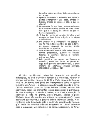 35
também nasceram dele, dele as ovelhas e
as cabras.
11. Quando dividiram o homem? Em quantas
partes arranjaram? Sua boca, ambos os
braços, ambas as coxas e pés, a que se
chama?
12. O sacerdote foi sua boca, ambos os braços
foi o Guerreiro feito; ambas as suas coxas,
isto que é o povo; de ambos os pés os
Servos nasceram.
13. A lua da mente foi gerada; do olho o sol
nasceu; da boca Indra e Ágnis; e do alento
Vāyú nasceu.
14. Do umbigo foi a atmosfera; da cabeça o
céu foi moldado; de ambos os pés a, terra;
os pontos cardeais do ouvido; assim
arranjaram os mundos.
15. Sete foram seus ramos, três vezes sete as
lenhas preparadas, quando os deuses,
fazendo o sacrifício, ataram o Homem,
animal sacrificial.
16. Pelo sacrifício, os deuses sacrificaram o
sacrifício; estas leis foram as primeiras;
logo estes poderes atingiram o céu, lá onde
moram os Sādhyás, deuses antigos.
(POSSEBON, 2006, p. 41)
O Hino do Homem primordial descreve um sacrifício
mitológico, no qual o próprio homem é a oferenda. Puruṣa, o
homem primordial, nasceu de Virāj, e Virāj nasceu de Purusa.
Virāj é um termo que pode ser interpretado como o oposto
feminino de Puruṣa – o gigante cuja dimensão excede a terra.
Do seu sacrifício todas as coisas seriam criadas. No seu rito
sacrificial, todos os elementos estão presentes: a primavera
foi sua manteiga; o verão a lenha; o outono a oblação. O
sacrifício é feito na grama, pelos Deuses, sábios e pelos
Sādhyás (que são os deuses antigos ou semi-deuses), numa
estrutura que reproduz a própria arena sacrificial védica. Mas,
conforme este hino teria sido a partir do sacrifício do homem
que todos os hinários védicos surgiram: 9. Deste sacrifício
tudo é oferecido; as estrofes e os cantos nasceram, os hinos
 