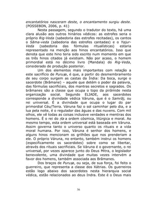 36
encantatórios nasceram deste, o encantamento surgiu deste.
(POSSEBON, 2006, p. 41)
Nesta passagem, segundo o tradutor do texto, há uma
clara alusão aos outros hinários védicos: as estrofes seria o
próprio Rig-Veda (sabedoria das estrofes recitadas), os cantos
o Sāma-veda (sabedoria das estrofes cantadas) e o Yajur-
Veda (sabedoria das fórmulas ritualísticas) estaria
representado na menção aos hinos encantatórios. Isso que
denota que este hino teria sido escrito num momento em que
os três hinos citados já existiam. Não por acaso, o homem
primordial está no décimo livro (Mandala) do Rig-Veda,
considerado de produção posterior.
Um dos elementos mais importantes com relação a
este sacrifício de Puruṣa, é que, a partir do desmembramento
de seu corpo surgem as castas da Índia: Da boca, surge o
sacerdote (Brâmane) – aquele que detém o poder da palavra,
das fórmulas sacrificiais, dos mantras secretos e sagrados. Os
brâmanes são a classe que ocupa o topo da pirâmide nesta
organização social. Segundo ELIADE, aos sacerdotes
corresponde a divindade védica Váruna, que é o Samrāj, ou
rei universal. É a divindade que ocupa o lugar do par
primordial Céu/Terra. Váruna faz o sol caminhar pelo dia, e a
lua pela noite, é o regulador das águas e das nuvens. Com mil
olhos, ele vê todas as coisas inclusive verdades e mentiras dos
homens. É o rei do ṛta a ordem cósmica, litúrgica e moral. Ao
mesmo tempo, esta ordem universal está baseada em Váruna.
Assim governa tanto o universo quanto os rituais e a vida
moral humana. Por isso, Váruna é senhor dos homens, e
alguns hinos mencionam os grilhões que nos prenderiam a
ele. O próprio Váruna, no entanto, também instrui os homens
(especificamente os sacerdotes) sobre como se libertar,
através dos rituais sacrificiais. Se Váruna é o governante, o rei
universal, por vezes aparece junto do Deus Mitra, o legislador
benevolente, uma divindade que muitas vezes intervém a
favor dos homens, também associada aos Brâmanes.
Dos braços de Puruṣa, ou seja, de sua força, foi feito o
guerreiro, que representa a classe dos Xátrias. Os guerreiros
estão logo abaixo dos sacerdotes nesta hierarquia social
védica, estão relacionados ao deus Indra. Este é o Deus mais
 