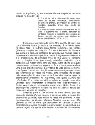 37
citado no Rig-Veda, e, assim como Váruna, dispõe de um hino
próprio no livro IV-19:
1. E a ti, ó Indra, animado de raios, aqui
todos os deuses invocados, auxiliadores,
elegêmo-lo grande, glorificador de ambos os
mundos, augusto, único pela morte do
Dragão.
2. Como os velhos deuses declinaram, és da
terra o supremo rei, ó Indra, portador da
verdade; mataste a serpente que cercava as
águas; abriste os cursos que saciam as
vacas. (POSSEBON, 2006, p. 33)
Indra ora é apresentado como filho do Céu (Dyaus) ora
como filho de Tvastr (o artífice dos deuses). É irmão de Agnis
(o Deus fogo) e Indrani (sua forma feminina). Os ventos
(Maruts) compõe seu séquito. É o deus bebedor de Soma e
sua arma é o raio. Ao contrário de Váruna, que muitas vezes é
representado de forma pacífica, Indra é vigoroso e violento, e
é o protagonista do principal mito do Rig-Veda: O combate
com o dragão Vrtrá (ou vṛtra), também traduzido como
serpente. Ao matar Vrtrá com seu raio, Indra liberta as águas
que estavam prisioneiras, separa o céu e a terra, e estabelece
uma nova ordem cósmica. É a vitória da vida contra a morte,
e as águas correm em direção ao oceano (as águas por vezes
são chamadas de vacas no Veda). Este processo de criação
pela separação do céu e da terra é um dos quatro tipos de
cosmogonia presentes no Rig-Veda, aos quais ELIADE faz
referência. E o mito da vitória sobre o dragão tem sido
utilizado para interpretar a chegada dos Indo-Europeus à
Índia, vencendo as populações autóctones. Nele, Indra é o
arquétipo do Guerreiro, o Deus no qual os Xátrias, feitos dos
braços de, devem se espelhar.
Voltando para a 12ª estrofe do hino, lemos que das
coxas do gigante Puruṣa nasceu o povo, ou seja, a classe dos
produtores (Vaixiás) que estão na base da pirâmide. A eles
correspondem os deuses gêmeos Nasatya (ou açvins). São
gêmeos da cor de ouro, que percorrem os campos a cavalo
assinalando a aurora (Ushas) e a noite (ratri) os caminhos que
devem seguir. Os açvins são deuses humildes de nascimento,
 