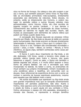 39
céus na forma de fumaça. Da cabeça e dos pés surgem o par
céu e terra, que também possuem vários hinos no Rig-Veda.
São as divindades primordiais indo-européias, diretamente
associadas aos elementos da natureza. Estes deuses, no
entanto, estão se distanciando dos homens, e cedem seu
lugar no panteão védico a outros Deuses celestes mais
personalizados, como Varuna, Indra, etc...Dos ouvidos do
gigante surgem os pontos cardeais – o que denota o
conhecimento dos sentido de localização do corpo humano,
associado ao labirinto na região dos ouvidos. Assim, são
muitas as associações com elementos da cultura védica que
podem ser feitas a partir deste hino.
A concepção dos Deuses equivale ao processo mítico
descrito por Eliade. No Rig-Veda os deuses já estão em grande
parte humanizados. Mas ainda ocorrem os deuses diretamente
relacionados à natureza, como o Deus que é o próprio Céu –
Dyaus. Sûrya é o sol. Também são consideradas divindades a
aurora – Usas, a noite – Râtari, os ventos – Maruts, a Terra
(Parthivi), as águas (Apa, também conhecidas como vacas por
sua fertilidade)
O Soma é outro deus importante do Rig-Veda, a ele
são dedicados 120 hinos, sendo o terceiro mais citado no
panteão védico (perde para Indra e Varuna, dos quais
falaremos a seguir). Como se sabe, o Soma era também a
bebida sagrada dos rituais, e é muito difícil separar o Deus
Soma da própria Bebida: ele era a divindade que está
incorporada na bebida. Ao beber o soma, os praticantes do
ritual sentiam sua própria imortalidade, tinham revelações de
uma existência plena e beatífica, em comunhão com os
deuses. Esse referencial da experiência divina com o soma vai
nortear o caminho de buscas espirituais posteriores, mesmo
para aqueles que não bebiam mais o soma.
Há outras divindades que aparecem no Rig-Veda ainda
sem grande importância mas que se tornarão extremamente
importantes em períodos posteriores. São eles: Rudra e
Vishnu. Este aparece como uma divindade benevolente, amigo
e aliado de Indra, a quem ajuda em seu combate a Vrtra.
Vishnu atravessou o espaço em três passadas, alcançando a
morada dos Deuses, e representa a energia benéfica
 