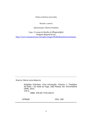 4
Todos os direitos reservados
Revisão: a autora
Apresentação: Fabrício Possebon
Capa: O campo de Batalha do Bhagavadgītā
Imagem disponível em:
http://www.inannareturns.com/gita/images/BGKrishnainstructsArjuna.
______________________________________________________________________
Gnerre, Maria Lucia Abaurre.
Religiões Orientais: Uma introdução. Volume 1: Tradições
da Índia – Do Veda ao Yoga. João Pessoa. Ed. Universitária
UFPB, 2010.
130 p.
ISBN: 978-85-7745-604-8
UFPB/BC CDU: 200
_______________________________________________________________
 