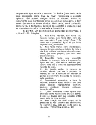 40
onipresente que escora o mundo. Já Rudra (que mais tarde
será conhecido como Śiva ou Xiva) representa o aspecto
oposto: não possui amigos entre os deuses, mora no
isolamento das montanhas entre os animais selvagens, e tem
seres demoníacos como aliados. Mais tarde, será conhecido
como Śiva, o destruidor, patrono dos ascetas e daqueles que
se mantém afastados da sociedade bramânica.
E, por fim, um dos hinos mais profundos do Rig Veda, é
o hino X-129: Criação:
8. Não havia não-ser, não havia ser,
naquele tempo, não havia éter, nem céu
que está além. O que cobria? Onde ? De
quem era a proteção? Água? O que havia
impenetrável, profundo?
9. Não havia morte, nem imortalidade,
naquele tempo, não havia indício de noite e
dia. Esta unidade respirou a atmosfera sem
vento, por moto próprio; pois nada além
disso não havia.
10. Escuridão havia, pela escuridão
coberta, no começo; toda a irreconhecível
água era isso, que existia fechado pelo
vácuo; esta era a unidade poderosamente
nascida do calor.
11. Um desejo, então, no começo, se
moldou, sêmen que era o primeiro da
mente; do ser a conexão do não-ser os
poetas descobriram, buscando no coração,
pela sabedoria.
12. Transversal, estendida, a linha foi
movida; embaixo acaso estava? Em cima
acaso estava? Reprodutores existiam,
poderes existiam; impulso embaixo;
intenção, além.
13. Quem realmente sabe? Quem aqui
anunciou como nasceu esta criação, como?
Depois os deuses com sua criação; então
quem sabe de onde surgiu?
14. Essa criação de onde surgiu, se foi
produzida ou não? Quem é seu observador,
no supremo céu, este por certo sabe ou
não sabe. (POSSEBON, 2006, p. 49)
 