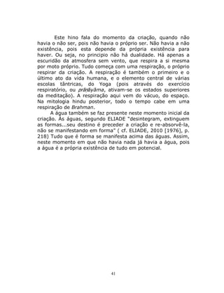 41
Este hino fala do momento da criação, quando não
havia o não ser, pois não havia o próprio ser. Não havia a não
existência, pois esta depende da própria existência para
haver. Ou seja, no principio não há dualidade. Há apenas a
escuridão da atmosfera sem vento, que respira a si mesma
por moto próprio. Tudo começa com uma respiração, o próprio
respirar da criação. A respiração é também o primeiro e o
último ato da vida humana, e o elemento central de várias
escolas tântricas, do Yoga (pois através do exercício
respiratório, ou prāṇāyāma, ativam-se os estados superiores
da meditação). A respiração aqui vem do vácuo, do espaço.
Na mitologia hindu posterior, todo o tempo cabe em uma
respiração de Brahman.
A água também se faz presente neste momento inicial da
criação. Ás águas, segundo ELIADE “desintegram, extinguem
as formas...seu destino é preceder a criação e re-absorvê-la,
não se manifestando em forma” ( cf. ELIADE, 2010 [1976], p.
218) Tudo que é forma se manifesta acima das águas. Assim,
neste momento em que não havia nada já havia a água, pois
a água é a própria existência de tudo em potencial.
 
