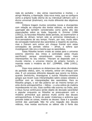 45
roda do saṁsāra – dos vários nascimentos e mortes – e
atingir Moksha, a libertação. Esta nova meta, que se configura
como a própria fusão eterna do eu individual (ātman) com o
divino universal (brahman), era muito diferente dos objetivos
védicos.
Embora tragam muitos conceitos novos e divergentes
com relação ao conjunto dos textos védicos, os textos dos
upaniṣads são também considerados como ponto alto das
especulações sobre os Veda. Segundo H. Zimmer (1986
[1951]), os fecundos filósofos deste período, ao examinarem a
questão do ātman, teriam sido os primeiros intelectuais e
livre-pensadores de seu tempo. Foram, por isso, muito além
da concepção tradicional dos sacerdotes a respeito do cosmos,
mas o fizeram sem entrar em choque frontal com estas
concepções do período védico – afinal, a esfera que
investigavam não era a mesma que os sacerdotes.
Estes filósofos teriam virado as costas para o universo
externo (domínio dos mitos e controlado pelos rituais
sacrificiais) porque encontravam coisas muito mais
interessantes no seu interior. “Haviam se deparado com o
mundo interior, o universo interno do próprio homem, e
inserido neste o mistério do EU”. (ZIMMER, 1986 [1951],
p.258).
Essa nova postura os distanciava das várias divindades
do panteão védico, sem, no entanto, entrar em choque com
elas. É um processo diferente daquele que ocorre na Grécia,
quando Demócrito, Anaxágoras e outros filósofos-cientistas
gregos que levam suas interpretações sobre corpos celestes a
conflitar com as interpretações dos sacerdotes. Para os
filósofos gregos, o sol não poderia ser ao mesmo tempo um
ente divino antropomórfico – Hélios – e uma esfera de matéria
incandescente no céu. Esse conflito não ocorreu na Índia, pois
o Deus Surya continuava sendo objeto de devoção sacerdotal
e popular enquanto os filósofos se preocupavam com o
mistério primordial que pairava muito acima dos deuses
antropomórficos. A fonte do poder misteriosa e anônima que
precede todas as coisas, mesmo os deuses: Essa é a questão
central das upaniṣads. Não há uma negação dos deuses
védicos, mas nestas escrituras os sábios vão à fonte dos
 