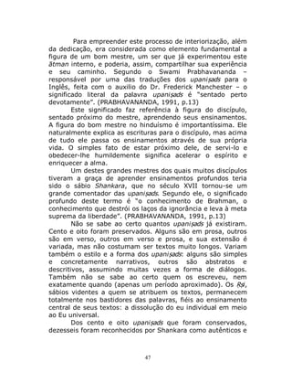47
Para empreender este processo de interiorização, além
da dedicação, era considerada como elemento fundamental a
figura de um bom mestre, um ser que já experimentou este
ātman interno, e poderia, assim, compartilhar sua experiência
e seu caminho. Segundo o Swami Prabhavananda –
responsável por uma das traduções dos upaniṣads para o
Inglês, feita com o auxilio do Dr. Frederick Manchester – o
significado literal da palavra upaniṣads é “sentado perto
devotamente”. (PRABHAVANANDA, 1991, p.13)
Este significado faz referência à figura do discípulo,
sentado próximo do mestre, aprendendo seus ensinamentos.
A figura do bom mestre no hinduísmo é importantíssima. Ele
naturalmente explica as escrituras para o discípulo, mas acima
de tudo ele passa os ensinamentos através de sua própria
vida. O simples fato de estar próximo dele, de servi-lo e
obedecer-lhe humildemente significa acelerar o espírito e
enriquecer a alma.
Um destes grandes mestres dos quais muitos discípulos
tiveram a graça de aprender ensinamentos profundos teria
sido o sábio Shankara, que no século XVII tornou-se um
grande comentador das upaniṣads. Segundo ele, o significado
profundo deste termo é “o conhecimento de Brahman, o
conhecimento que destrói os laços da ignorância e leva à meta
suprema da liberdade”. (PRABHAVANANDA, 1991, p.13)
Não se sabe ao certo quantos upaniṣads já existiram.
Cento e oito foram preservados. Alguns são em prosa, outros
são em verso, outros em verso e prosa, e sua extensão é
variada, mas não costumam ser textos muito longos. Variam
também o estilo e a forma dos upaniṣads: alguns são simples
e concretamente narrativos, outros são abstratos e
descritivos, assumindo muitas vezes a forma de diálogos.
Também não se sabe ao certo quem os escreveu, nem
exatamente quando (apenas um período aproximado). Os Ṛṣi,
sábios videntes a quem se atribuem os textos, permanecem
totalmente nos bastidores das palavras, fiéis ao ensinamento
central de seus textos: a dissolução do eu individual em meio
ao Eu universal.
Dos cento e oito upaniṣads que foram conservados,
dezesseis foram reconhecidos por Shankara como autênticos e
 