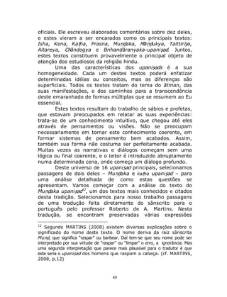 48
oficiais. Ele escreveu elaborados comentários sobre dez deles,
e estes vieram a ser encarados como os principais textos:
Isha, Kena, Kaṭha, Prasna, Muṇḍaka, Māṇḍukya, Taittirīya,
Aitareya, Chāndogya e Brihandāranyaka-upaniṣad. Juntos,
estes textos constituem provavelmente o principal objeto de
atenção dos estudiosos da religião hindu.
Uma das características dos upaniṣads é a sua
homogeneidade. Cada um destes textos poderá enfatizar
determinadas idéias ou conceitos, mas as diferenças são
superficiais. Todos os textos tratam do tema do ātman, das
suas manifestações, e dos caminhos para a transcendência
deste emaranhado de formas múltiplas que se resumem ao Eu
essencial.
Estes textos resultam do trabalho de sábios e profetas,
que estavam preocupados em relatar as suas experiências:
trata-se de um conhecimento intuitivo, que chegou até eles
através de pensamentos ou visões. Não se preocupam
necessariamente em tornar este conhecimento coerente, em
formar sistemas de pensamento bem acabados. Assim,
também sua forma não costuma ser perfeitamente acabada.
Muitas vezes as narrativas e diálogos começam sem uma
lógica ou final coerente, e o leitor é introduzido abruptamente
numa determinada cena, onde começa um diálogo profundo.
Deste universo de 16 upaniṣad principais, selecionamos
passagens de dois deles – Muṇḍaka e kaṭha upaniṣad – para
uma análise detalhada de como estas questões se
apresentam. Vamos começar com a análise do texto do
Muṇḍaka upaniṣad12
, um dos textos mais conhecidos e citados
desta tradição. Selecionamos para nosso trabalho passagens
de uma tradução feita diretamente do sânscrito para o
português pelo professor Roberto de A. Martins. Nesta
tradução, se encontram preservadas várias expressões
12
Segundo MARTINS (2008) existem diversas explicações sobre o
significado do nome deste texto. O nome deriva da raiz sânscrita
Muṇḍ, que significa “raspar” ou barbear. Daí tem-se que seu nome pode ser
interpretado por sua virtude de “raspar” ou “limpar” o erro, a ignorância. Mas
uma segunda interpretação que parece mais plausível para o tradutor é que
este seria o upaniṣad dos homens que raspam a cabeça. (cf. MARTINS,
2008, p.12)
 