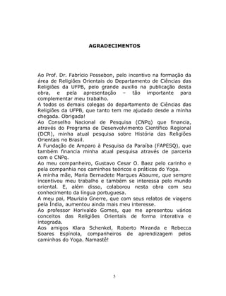 5
AGRADECIMENTOS
Ao Prof. Dr. Fabrício Possebon, pelo incentivo na formação da
área de Religiões Orientais do Departamento de Ciências das
Religiões da UFPB, pelo grande auxilio na publicação desta
obra, e pela apresentação – tão importante para
complementar meu trabalho.
A todos os demais colegas do departamento de Ciências das
Religiões da UFPB, que tanto tem me ajudado desde a minha
chegada. Obrigada!
Ao Conselho Nacional de Pesquisa (CNPq) que financia,
através do Programa de Desenvolvimento Científico Regional
(DCR), minha atual pesquisa sobre História das Religiões
Orientais no Brasil.
A Fundação de Amparo à Pesquisa da Paraíba (FAPESQ), que
também financia minha atual pesquisa através de parceria
com o CNPq.
Ao meu companheiro, Gustavo Cesar O. Baez pelo carinho e
pela companhia nos caminhos teóricos e práticos do Yoga.
A minha mãe, Maria Bernadete Marques Abaurre, que sempre
incentivou meu trabalho e também se interessa pelo mundo
oriental. E, além disso, colaborou nesta obra com seu
conhecimento da língua portuguesa.
A meu pai, Maurizio Gnerre, que com seus relatos de viagens
pela Índia, aumentou ainda mais meu interesse.
Ao professor Horivaldo Gomes, que me apresentou vários
conceitos das Religiões Orientais de forma interativa e
integrada.
Aos amigos Klara Schenkel, Roberto Miranda e Rebecca
Soares Espínola, companheiros de aprendizagem pelos
caminhos do Yoga. Namastê!
 