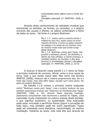 50
contemplado pelos sábios como a fonte dos
seres
(Muṇḍaka Upaniṣad. In: MARTINS, 2008, p.
21)
Através deste conhecimento da realidade imutável que
transcende os sentidos, as formas, os conceitos, e o próprio
universo das causas e efeitos, os sábios contemplam a fonte
de todos os seres. Tal fonte é o próprio Brahman:
MU I. 1.7. Assim como a aranha emite e
reabsorve [seu fio], assim como as ervas
nascem da terra, e como os pelos crescem
na cabeça e no corpo de um homem vivo,
do mesmo modo tudo que existe surge
deste Akśaram.
MU I. 1.8 Brahman cresce pelo Tapas. Daí
provém o alimento [Anna]. Do alimento, o
alento da vida [Prāṇa], a mente [manas], a
verdade [satya], os mundos; e dos atos
[karma] a imortalidade [amṛta ] (Muṇḍaka
Upaniṣad. In: MARTINS, 2008, p. 23-5)
O Akśaram é descrito nesta estrofe I.1.7 como se fosse
o princípio material do universo. Afinal, como a erva nasce da
terra, tudo o que existe nasce dele. Mas como nos lembra
MARTIS (2008), Akśaram não é matéria propriamente dita. Ele é a
fonte das coisas, mas está além delas, situado num outro plano. No
plano do próprio Brahman.
Na estrofe I.1.8 vemos o primeiro trecho traduzido
como “Brahman cresce pelo Tapas”, mas o próprio tradutor diz que
também poderíamos traduzir por “Brahman se manifesta pelo Tapas”
(MARTINS, 2008, p. 26). Através desta segunda tradução,
poderíamos compreender mais facilmente o sentido de Tapas, uma
expressão muito importante na cultura indiana deste período,
e que significa ascetismo, ou austeridade. Esta expressão
pode estar vinculada a sacrifícios físicos (jejum e privações de
todo tipo), mas também pode ter outro significado: Tapas
pode ser entendido como disciplina, concentração, ou mesmo
meditação. Voltando ao texto, nele está dito que através de
 