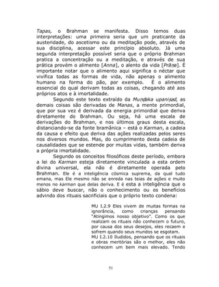 51
Tapas, o Brahman se manifesta. Disso temos duas
interpretações: uma primeira seria que um praticante da
austeridade, do ascetismo ou da meditação pode, através de
sua disciplina, acessar este princípio absoluto. Já uma
segunda interpretação possível seria que o próprio Brahman
pratica a concentração ou a meditação, e através de sua
prática provém o alimento [Anna], o alento da vida [Prāṇa]. É
importante notar que o alimento aqui significa o néctar que
vivifica todas as formas de vida, não apenas o alimento
humano na forma do pão, por exemplo. É o alimento
essencial do qual derivam todas as coisas, chegando até aos
próprios atos e à imortalidade.
Segundo este texto extraído da Muṇḍaka upaniṣad, as
demais coisas são derivadas de Manas, a mente primordial,
que por sua vez é derivada da energia primordial que deriva
diretamente do Brahman. Ou seja, há uma escala de
derivações do Brahman, e nos últimos graus desta escala,
distanciando-se da fonte bramânica – está o Karman, a cadeia
da causa e efeito que deriva das ações realizadas pelos seres
nos diversos mundos. Mas, do cumprimento desta cadeia de
causalidades que se estende por muitas vidas, também deriva
a própria imortalidade.
Segundo os conceitos filosóficos deste período, embora
a lei do Karman esteja diretamente vinculada a esta ordem
divina universal, ela não é diretamente operada pelo
Brahman. Ele é a inteligência cósmica suprema, da qual tudo
emana, mas Ele mesmo não se enreda nas teias de ações e muito
menos no karman que delas deriva. E é esta a inteligência que o
sábio deve buscar, não o conhecimento ou os benefícios
advindo dos rituais sacrificiais que o próprio texto condena:
MU I.2.9 Eles vivem de muitas formas na
ignorância, como crianças pensando
“Atingimos nosso objetivo”. Como os que
realizam os rituais não conhecem o futuro,
por causa dos seus desejos, eles recaem e
sofrem quando seus mundos se esgotam.
MU I.2.10 Iludidos, pensando que os rituais
e obras meritórias são o melhor, eles não
conhecem um bem mais elevado. Tendo
 