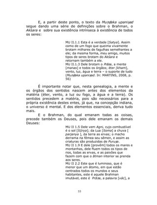 53
E, a partir deste ponto, o texto da Muṇḍaka upaniṣad
segue dando uma série de definições sobre o Brahman, o
Akśara e sobre sua existência intrínseca à existência de todos
os seres:
MU II.1.1 Esta é a verdade [Satya]. Assim
como de um fogo que queima vivamente
brotam milhares de fagulhas semelhantes a
ele; da mesma forma, meu amigo, muitos
tipos de seres brotam do Akśara e
retornam também a ele.
MU II.1.3 Dele brotam o Prāṇa, a mente
[manas] e todos os órgãos; éter [kham],
vento, luz, água e terra – o suporte de tudo
(Muṇḍaka upaniṣad. In: MARTINS, 2008, p.
56)
É importante notar que, nesta genealogia, a mente e
os órgãos dos sentidos nascem antes dos elementos da
matéria (éter, vento, a luz ou fogo, a água e a terra). Os
sentidos precedem a matéria, pois são necessários para a
própria existência destes entes, já que, na concepção indiana,
o universo é mental. E dos elementos essenciais, deriva tudo
mais.
E o Brahman, do qual emanam todas as coisas,
precede também os Deuses, pois dele emanam os demais
Deuses:
MU II 1.5 Dele vem Agni, cujo combustível
é o sol [Sūrya]; da Lua [Soma] a chuva [
parjanya ], da terra as ervas; o macho
derrama na fêmea seu sêmen, e assim as
criaturas são produzidas de Puruṣa.
MU II 1.9 E dele [provêm] todos os mares e
montanhas, dele fluem todos os tipos de
rios, todas as ervas, e as paixões que
fazem com que o ātman interior se prenda
aos seres.
MU II 2.2 Este que é luminoso, que é
menor que um átomo, em que estão
centrados todos os mundos e seus
habitantes, este é aquele Brahman
imutável, este é Prāṇa, a palavra [vác], a
 