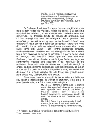 54
mente, ele é a realidade [satyam], a
imortalidade, ele é aquilo que deve ser
penetrado. Penetre nele, ó amigo.
(Muṇḍaka upaniṣad. In: MARTINS, 2008,
pp. 58 - 70)
O Brahman luminoso é menor do que um átomo, mas
nele cabem todos os mundos, todos os seres. É a centelha
imutável do universo, e justamente esta centelha deve ser
penetrada. Na tradição hindu de estudo da anatomia dos
corpos energéticos que se inaugura neste período dos
upaniṣad, e que vai se enriquecer muito durante o tantrismo
medieval13
, esta centelha pode ser penetrada a partir do lótus
do coração. Lótus pode ser entendido na anatomia dos corpos
sutis como um Cakra – um centro energético circular,
tradicionalmente representado na iconografia da Índia como
lótus com diversos números de pétalas. É a partir deste lótus
do coração (ou anāhata cakra) que se pode conhecer
Brahman, quando se desata o nó da ignorância, ou seja, os
sentimentos egóicos que separam o eu individual do Eu
universal. Brahman pode ser conhecido no próprio coração –
órgão tradicionalmente relacionado aos sentimentos, ao amor
– pois ele é a própria bondade suprema. Afinal, seu maior ato
de amor é a própria criação. Se não fosse seu grande amor
pela existência, tudo poderia não existir.
Num determinado ponto do texto, o autor explicita ao
seu leitor a necessidade de atingir o Brahman, pois ele é o
princípio da vida, e a única meta a ser atingida:
MU II 2.3 Tomando como arco a grande
arma das upaniṣad, deve-se aí colocar a
seta aguçada pela devoção [upāsāna ].
Deve-se esticá-lo com o pensamento
[cetas] totalmente consagrado àquilo. O
único imutável é o alvo. Penetre nele, ó
amigo.
MU II 2.4 Praṇava é o arco, a seta é você
mesmo, brahman é seu alvo, assim se
ensina. É preciso atingi-lo sem desviar-se,
13
A respeito da tradição do tantrismo, consultar o capítulo sobre
Yoga presente nesta obra.
 