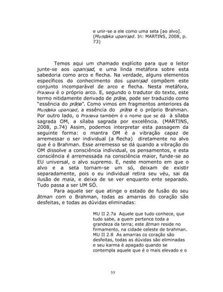 55
e unir-se a ele como uma seta [ao alvo].
(Muṇḍaka upaniṣad. In: MARTINS, 2008, p.
73)
Temos aqui um chamado explícito para que o leitor
junte-se aos upaniṣad, e uma linda metáfora sobre esta
sabedoria como arco e flecha. Na verdade, alguns elementos
específicos do conhecimento dos upaniṣad compõem este
conjunto incomparável de arco e flecha. Nesta metáfora,
Praṇava é o próprio arco. E, segundo o tradutor do texto, este
termo nitidamente derivado de prāṇa, pode ser traduzido como
“essência do prāṇa”. Como vimos em fragmentos anteriores da
Muṇḍaka upaniṣad, a essência do prāṇa é o próprio Brahman.
Por outro lado, o Praṇava também é o nome que se dá à sílaba
sagrada OM, a sílaba sagrada por excelência. (MARTINS,
2008, p.74) Assim, podemos interpretar esta passagem da
seguinte forma: o mantra OM é a vibração capaz de
arremessar o ser individual (a flecha) diretamente no alvo
que é o Brahman. Esse arremesso se dá quando a vibração do
OM dissolve a consciência individual, os pensamentos, e esta
consciência é arremessada na consciência maior, funde-se ao
EU universal, o alvo supremo. E, neste momento em que o
alvo e a seta tornam-se um só, deixam de existir
separadamente, pois o eu individual retira seu véu, sai da
ilusão de maia, e deixa de se ver enquanto ente separado.
Tudo passa a ser UM SÓ.
Para aquele ser que atinge o estado de fusão do seu
ātman com o Brahman, todas as amarras do coração são
desfeitas, e todas as dúvidas eliminadas:
MU II 2.7a Aquele que tudo conhece, que
tudo sabe, a quem pertence toda a
grandeza da terra; este ātman reside no
firmamento, na cidade celeste de brahman.
MU II 2.8 As amarras co coração são
desfeitas, todas as dúvidas são eliminadas
e seu karma é apagado quando se
contempla aquele que é o mais elevado e o
 