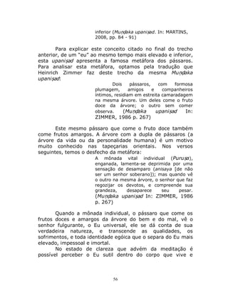 56
inferior (Muṇḍaka upaniṣad. In: MARTINS,
2008, pp. 84 - 91)
Para explicar este conceito citado no final do trecho
anterior, de um “eu” ao mesmo tempo mais elevado e inferior,
esta upaniṣad apresenta a famosa metáfora dos pássaros.
Para analisar esta metáfora, optamos pela tradução que
Heinrich Zimmer faz deste trecho da mesma Muṇḍaka
upaniṣad:
Dois pássaros, com formosa
plumagem, amigos e companheiros
íntimos, residiam em estreita camaradagem
na mesma árvore. Um deles come o fruto
doce da árvore; o outro sem comer
observa. (Muṇḍaka upaniṣad In:
ZIMMER, 1986 p. 267)
Este mesmo pássaro que come o fruto doce também
come frutos amargos. A árvore com a dupla de pássaros (a
árvore da vida ou da personalidade humana) é um motivo
muito conhecido nas tapeçarias orientais. Nos versos
seguintes, temos o desfecho da metáfora:
A mônada vital individual (Puruṣa),
enganada, lamenta-se deprimida por uma
sensação de desamparo (anisaya [de não
ser um senhor soberano]); mas quando vê
o outro na mesma árvore, o senhor que faz
regozijar os devotos, e compreende sua
grandeza, desaparece seu pesar.
(Muṇḍaka upaniṣad In: ZIMMER, 1986
p. 267)
Quando a mônada individual, o pássaro que come os
frutos doces e amargos da árvore do bem e do mal, vê o
senhor fulgurante, o Eu universal, ele se dá conta de sua
verdadeira natureza, e transcende as qualidades, os
sofrimentos, e toda identidade egóica que o separa do Eu mais
elevado, impessoal e imortal.
No estado de clareza que advém da meditação é
possível perceber o Eu sutil dentro do corpo que vive e
 