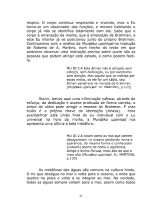 57
respira. O corpo continua respirando e vivendo, mas o Eu
torna-se um observador das funções, e mesmo habitando o
corpo já não se identifica totalmente com ele. Sabe que o
corpo é emanação da mente, que é emanação de Brahman, e
este Eu interior já se posicionou junto do próprio Brahman.
Continuemos com a análise da Muṇḍaka upaniṣad na tradução
de Roberto de A. Martins, num trecho do texto em que
podemos observar uma indicação precisa sobre quem são as
pessoas que podem atingir este estado, e como podem fazê-
lo:
MU III 2.4 Este ātman não é atingido sem
esforço, sem dedicação, ou por ascetismo
sem direção. Mas aquele que se esforça por
esses meios, se ele for um sábio, seu
ātman penetrará na morada de brahman.
(Muṇḍaka upaniṣad. In: MARTINS, p.125)
Assim, temos aqui uma informação valiosa: através do
esforço, da dedicação e ascese praticada de forma correta, o
ātman do sábio pode atingir a morada de Brahman. E esta
fusão é a própria chave da libertação (Moksa). Para
exemplificar esta união final do eu individual com o Eu
universal na hora da morte, a Muṇḍaka upaniṣad nos
apresenta uma última e bela metáfora:
MU III 2.8 Assim como os rios que correm
desaparecem no oceano perdendo nome e
aparência, da mesma forma o conhecedor
[vidvam] liberto de nome e aparência,
atinge o divino Puruṣa, mais alto do que o
mais alto (Muṇḍaka upaniṣad. In: MARTINS,
p.130)
As metáforas das águas são comuns na cultura hindu.
O rio que deságua no mar e volta para o oceano, a onda que
quebra na praia e volta a se integrar ao mar. Na verdade,
todas as águas sempre voltam para o mar, assim como todos
 