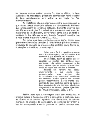 58
os homens sempre voltam para o Eu. Mas os sábios, os bem
sucedidos na meditação, poderiam permanecer neste oceano
de bem aventurança, sem voltar a ser onda (ou “eu
individualizado”).
As metáforas são um elemento central das upaniṣad, já
que estes textos alcançam esferas da compreensão humana
que ultrapassam as próprias palavras. Somente através das
metáforas e analogias é possível tocar em certos conceitos. As
metáforas se multiplicam, envolvendo como uma grinalda o
mistério do Eu. Não por acaso, Joseph Campbell ressalta que
o Mito é uma metáfora (CAMPBEL, 1991).
Em outra upaniṣad, conhecida como kaṭha, temos uma
grande metáfora que também é fundamental para esta cultura
hinduísta do controle da mente e dos sentidos como forma de
libertação: a metáfora da carruagem.
Sabei que o Eu é o cavaleiro, e que o
corpo é a carruagem; que o intelecto é o
cocheiro, e que a mente são as rédeas.
Os sentidos, dizem os sábios, são os
cavalos; os objetos dos sentidos seus
caminhos. Os sábios consideram o Eu
como aquele que se deleita quando está
unido ao corpo, aos sentidos e à mente.
Quando um homem não possui
discernimento e sua mente está
desgovernada, seus sentidos são
incontroláveis, como os cavalos rebeldes de
um cocheiro. Porém, quando um homem
possui discernimento e sua mente está
controlada, seus sentidos, como os cavalos
bem domados de um cocheiro, obedecem
alegremente às rédeas. (kaṭha upaniṣad.
In: PRABHAVANANDA, 1991, p. 64).
Assim, para que a carruagem seja bem conduzida, é
preciso existir a harmonia entre o cavaleiro, o cocheiro, suas
as rédeas, e os cavalos. Quando isso não ocorre, os cavalos
mandam no destino da carruagem, os sentidos governam a
mente. Mas quando a mente governa os cavalos dos sentidos,
 