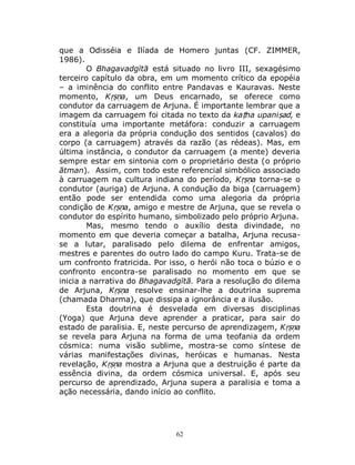 62
que a Odisséia e Ilíada de Homero juntas (CF. ZIMMER,
1986).
O Bhagavadgītā está situado no livro III, sexagésimo
terceiro capítulo da obra, em um momento crítico da epopéia
– a iminência do conflito entre Pandavas e Kauravas. Neste
momento, Kṛṣṇa, um Deus encarnado, se oferece como
condutor da carruagem de Arjuna. É importante lembrar que a
imagem da carruagem foi citada no texto da kaṭha upaniṣad, e
constituía uma importante metáfora: conduzir a carruagem
era a alegoria da própria condução dos sentidos (cavalos) do
corpo (a carruagem) através da razão (as rédeas). Mas, em
última instância, o condutor da carruagem (a mente) deveria
sempre estar em sintonia com o proprietário desta (o próprio
ātman). Assim, com todo este referencial simbólico associado
à carruagem na cultura indiana do período, Kṛṣṇa torna-se o
condutor (auriga) de Arjuna. A condução da biga (carruagem)
então pode ser entendida como uma alegoria da própria
condição de Kṛṣṇa, amigo e mestre de Arjuna, que se revela o
condutor do espírito humano, simbolizado pelo próprio Arjuna.
Mas, mesmo tendo o auxílio desta divindade, no
momento em que deveria começar a batalha, Arjuna recusa-
se a lutar, paralisado pelo dilema de enfrentar amigos,
mestres e parentes do outro lado do campo Kuru. Trata-se de
um confronto fratricida. Por isso, o herói não toca o búzio e o
confronto encontra-se paralisado no momento em que se
inicia a narrativa do Bhagavadgītā. Para a resolução do dilema
de Arjuna, Kṛṣṇa resolve ensinar-lhe a doutrina suprema
(chamada Dharma), que dissipa a ignorância e a ilusão.
Esta doutrina é desvelada em diversas disciplinas
(Yoga) que Arjuna deve aprender a praticar, para sair do
estado de paralisia. E, neste percurso de aprendizagem, Kṛṣṇa
se revela para Arjuna na forma de uma teofania da ordem
cósmica: numa visão sublime, mostra-se como síntese de
várias manifestações divinas, heróicas e humanas. Nesta
revelação, Kṛṣṇa mostra a Arjuna que a destruição é parte da
essência divina, da ordem cósmica universal. E, após seu
percurso de aprendizado, Arjuna supera a paralisia e toma a
ação necessária, dando início ao conflito.
 