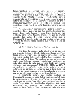 64
desacompanhado de outras obras que o sucederam,
fornecendo motivos de conteúdos e formas de produção,
incorporando questões a sua formulação. Essa constatação,
segundo Carlos Alberto Fonseca, é fundamental para a
compreensão da importância que o texto assume para a
história da literatura e do pensamento bramânico na Índia:
Bhagavadgītāupaniṣad não é um texto que conclua uma
corrente de idéias, mas é um texto de caráter transitório, uma
cena.
Por isso, existem palavras como o próprio termo Yoga,
corrente no texto, que ainda guardam significados diferentes,
alguns deles mais ligados à experiência diária da vida
cotidiana, como uma doutrina prática, do que ao mundo
abstrato das idéias. Devemos lembrar ainda que o
Bhagavadgītā é notoriamente uma das porções textuais mais
recentes da imensa massa narrativa que forma o poema do
Mahābhārata.
I.1 Breve história do Bhagavadgītā no ocidente:
Este texto foi revelado pela primeira vez ao ocidente
pela tradução inglesa de Charles Wilkins, publicada em 1785.
Desde então foi incorporado ao espírito romântico e contou
com interpretações de Hegel, Humboldt, Schoppenhauer, Max
Müller, e outros. O texto “foi também um dos componentes
inspiradores do longo processo de revitalização continuada da
cultura bramânica da Índia, que teve em Gandhi um de seus
releitores mais expressivos” (FONSECA, 2009, p. 10). A
permanência do referido texto nesta cultura se deve
justamente ao conjunto de conceitos que o Deva Kṛṣṇa, na
figura de um general, passa a seu discípulo Arjuna (que por
sua vez também pode inspirar um herói romântico).
É importante lembrar que muitos capítulos do
Bhagavadgītā chamam-se Yoga do Brahman imperecível, Yoga
do conhecimento e da ação, etc...Vemos no texto diversas
referências ao termo Yoga. Mas, neste contexto histórico, o
termo Yoga pode ter significados diferentes dos quais
geralmente se associam ao vocábulo no mundo
contemporâneo (onde o Yoga encontra-se cada vez mais
 