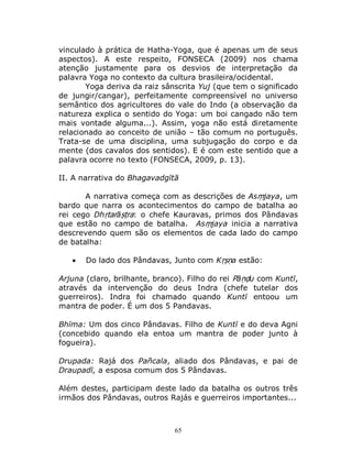 65
vinculado à prática de Hatha-Yoga, que é apenas um de seus
aspectos). A este respeito, FONSECA (2009) nos chama
atenção justamente para os desvios de interpretação da
palavra Yoga no contexto da cultura brasileira/ocidental.
Yoga deriva da raiz sânscrita Yuj (que tem o significado
de jungir/cangar), perfeitamente compreensível no universo
semântico dos agricultores do vale do Indo (a observação da
natureza explica o sentido do Yoga: um boi cangado não tem
mais vontade alguma...). Assim, yoga não está diretamente
relacionado ao conceito de união – tão comum no português.
Trata-se de uma disciplina, uma subjugação do corpo e da
mente (dos cavalos dos sentidos). E é com este sentido que a
palavra ocorre no texto (FONSECA, 2009, p. 13).
II. A narrativa do Bhagavadgītā
A narrativa começa com as descrições de Asṃjaya, um
bardo que narra os acontecimentos do campo de batalha ao
rei cego Dhṛtarāṣṭra: o chefe Kauravas, primos dos Pândavas
que estão no campo de batalha. Asṃjaya inicia a narrativa
descrevendo quem são os elementos de cada lado do campo
de batalha:
 Do lado dos Pândavas, Junto com Kṛṣṇa estão:
Arjuna (claro, brilhante, branco). Filho do rei Pāṇḍu com Kuntī,
através da intervenção do deus Indra (chefe tutelar dos
guerreiros). Indra foi chamado quando Kuntī entoou um
mantra de poder. É um dos 5 Pandavas.
Bhīma: Um dos cinco Pândavas. Filho de Kuntī e do deva Agni
(concebido quando ela entoa um mantra de poder junto à
fogueira).
Drupada: Rajá dos Pañcala, aliado dos Pândavas, e pai de
Draupadī, a esposa comum dos 5 Pândavas.
Além destes, participam deste lado da batalha os outros três
irmãos dos Pândavas, outros Rajás e guerreiros importantes...
 