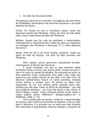 66
 Do lado dos Kauravas estão:
Duryodhana (duro de ser vencido): Primogênito dos cem filhos
de Dhṛtarāṣṭra, comandante dos exércitos Kauravas e principal
opositor de Arjuna.
Droṇa: Foi mestre de arco e ritualística védica, tanto dos
Kauravas quanto dos Pândavas. Optou por ficar do lado deste
lado, já que Kṛṣṇa ficaria do lado dos Pândavas.
Bhīṣma: Aquele que fez voto de castidade, e desencadeou
indiretamente o nascimento dos irmãos de onde se originaram
as linhagens dos Pândavas e Kauravas. É “o velho patriarca
dos Kurus”.
Karṇa: Filho do Sol e de Kuntī (sendo, portanto, irmão por
parte de mãe de Arjuna). Vai lutar do lado contrário aos
Pândavas.
Além destes, outros guerreiros importantes também
engrossavam as fileiras dos Kauravas.
É neste momento, em que os dois exércitos estão
perfilados frente a frente, que Arjuna pede a Kṛṣṇa que pare o
carro no meio do campo de batalha. Ele posiciona-se entre os
dois exércitos rivais, justamente para obter esta visão dos
guerreiros que estão lutando do seu lado e do lado rival. Ao
observar atentamente, Arjuna vê vários parentes, mestres
(como Drona) e amigos seus, de ambos os lados. Fica
angustiado ao ver sua própria gente postada para luta.
Declara que não quer matar os filhos de Dhṛtarāṣṭra – que são
seus próprios parentes – em troca das terras e dos reinos. O
Herói indaga a Kṛṣṇa: “Como seríamos felizes tendo morto a
nossa própria gente, Mādhava?” (Bhagavadgītā:I.37, in
FONSECA, 2009, p. 37)
Com a destruição da família, conforme a argumentação
de Arjuna, todo o Dharma da família se dissolve, e ela se volta
para o Adharma. É a primeira vez no texto que este conceito
tão importante é apresentado: Dharma designa o conjunto de
 