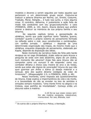 67
modelos e deveres a serem seguidos por todos aqueles que
pertencem a um determinado grupo social. Costuma-se
traduzir a palavra Dharma por Norma, Lei, Direito, Costume,
Tradição, Moral, Religião... é tudo isso junto, e mais alguma
coisa. O contrário, Adharma, é justamente a ação feita de
modo não condizente com seu grupo/costume/lei: o caos
(FONSECA, 2009, p. 10). Assim, Arjuna declara que prefere
morrer a destruir os membros de sua própria família e seu
Dharma.
No segundo capítulo temos a apresentação do
sāṁkhya, termo que pode significar tanto “batalha, guerra,
combate” quanto o próprio sistema de pensamento formado
na reflexão sobre o real, seus constituintes e combinações.
Um conflito armado – sāṁkhya – depende de uma
determinada organização das tropas, do mesmo modo que o
sāṁkhya, enquanto disposição de pensamento, elaborado por
Kapila, depende da disposição das idéias.
Neste momento da narrativa (toda ela feita pelo bardo
Asṃjaya ao rei cego Dhṛtarāṣṭra), Kṛṣṇa volta-se para Arjuna e
pergunta de onde vem este desânimo, digno de um anāria,
num momento tão adverso? Kṛṣṇa fala para Arjuna não se
comportar como um eunuco! E ele responde: como vou
combater Bhīṣma e Drona (seu mestre de arco e do Veda),
sendo que estes são dignos de veneração? Arjuna diz que não
quer guerrear por Artha e Kāma (o desejo material e o
sensual, dois dos quatro āśrama (estágios da vida) do
hinduísmo17
. (Bhagavadgītā: 2.5, in FONSECA, 2009, p. 46)
Nesse momento, como resposta aos questionamentos
de Arjuna, Kṛṣṇa explica a impermanência da vida e da morte,
e a necessidade de não se enredar na teia de sentidos e
emoções sempre mutáveis. “Uma mente firme na alegria e na
tristeza, esse partilha da imortalidade”. Começa então um
discurso sobre a matéria:
2.18 Diz-se que esses corpos sem-
fim são matéria constante, indestrutível,
imensurável. Por isso, Bhārata, luta!
17
Os outros são o próprio Dharma e Moksa, a libertação.
 