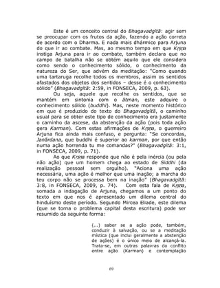 69
Este é um conceito central do Bhagavadgītā: agir sem
se preocupar com os frutos da ação, fazendo a ação correta
de acordo com o Dharma. E nada mais dhármico para Arjuna
do que ir ao combate. Mas, ao mesmo tempo em que Kṛṣṇa
instiga Arjuna para ir ao combate, também declara que no
campo de batalha não se obtém aquilo que ele considera
como sendo o conhecimento sólido, o conhecimento da
natureza do Ser, que advém da meditação: “Como quando
uma tartaruga recolhe todos os membros, assim os sentidos
afastados dos objetos dos sentidos – desse é o conhecimento
sólido” (Bhagavadgītā: 2:59, in FONSECA, 2009, p. 63).
Ou seja, aquele que recolhe os sentidos, que se
mantém em sintonia com o ātman, este adquire o
conhecimento sólido (buddhi). Mas, neste momento histórico
em que é produzido do texto do Bhagavadgītā, o caminho
usual para se obter este tipo de conhecimento era justamente
o caminho da ascese, da abstenção da ação (pois toda ação
gera Karman). Com estas afirmações de Kṛṣṇa, o guerreiro
Arjuna fica ainda mais confuso, e pergunta: “Se concordas,
Janārdana, que buddhi é superior ao karman, por que então
numa ação horrenda tu me comandas?” (Bhagavadgītā: 3:1,
in FONSECA, 2009, p. 71).
Ao que Kṛṣṇa responde que não é pela inércia (ou pela
não ação) que um homem chega ao estado de Siddhi (da
realização pessoal sem orgulho). “Aciona uma ação
necessária, uma ação é melhor que uma inação; a marcha do
teu corpo não se processa bem na inação” (Bhagavadgītā:
3:8, in FONSECA, 2009, p. 74). Com esta fala de Kṛṣṇa,
somada a indagação de Arjuna, chegamos a um ponto do
texto em que nos é apresentado um dilema central do
hinduísmo deste período. Segundo Mircea Eliade, este dilema
(que se torna o problema capital desta escritura) pode ser
resumido da seguinte forma:
(...) saber se a ação pode, também,
conduzir à salvação, ou se a meditação
mística (que inclui geralmente a abstenção
de ações) é o único meio de alcançá-la.
Trata-se, em outras palavras do conflito
entre ação (Karman) e contemplação
 