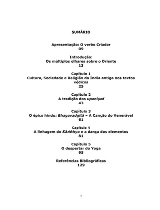 7
SUMÁRIO
Apresentação: O verbo Criador
09
Introdução:
Os múltiplos olhares sobre o Oriente
13
Capítulo 1
Cultura, Sociedade e Religião da Índia antiga nos textos
védicos
25
Capítulo 2
A tradição dos upaniṣad
43
Capítulo 3
O épico hindu: Bhagavadgītā – A Canção do Venerável
61
Capítulo 4
A linhagem do Sāṁkhya e a dança dos elementos
81
Capítulo 5
O despertar do Yoga
95
Referências Bibliográficas
129
 