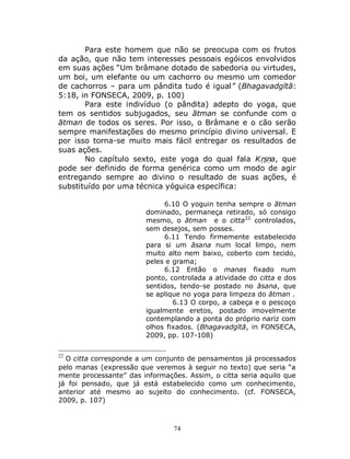 74
Para este homem que não se preocupa com os frutos
da ação, que não tem interesses pessoais egóicos envolvidos
em suas ações “Um brâmane dotado de sabedoria ou virtudes,
um boi, um elefante ou um cachorro ou mesmo um comedor
de cachorros – para um pândita tudo é igual” (Bhagavadgītā:
5:18, in FONSECA, 2009, p. 100)
Para este indivíduo (o pândita) adepto do yoga, que
tem os sentidos subjugados, seu ātman se confunde com o
ātman de todos os seres. Por isso, o Brâmane e o cão serão
sempre manifestações do mesmo princípio divino universal. E
por isso torna-se muito mais fácil entregar os resultados de
suas ações.
No capítulo sexto, este yoga do qual fala Kṛṣṇa, que
pode ser definido de forma genérica como um modo de agir
entregando sempre ao divino o resultado de suas ações, é
substituído por uma técnica yóguica específica:
6.10 O yoguin tenha sempre o ātman
dominado, permaneça retirado, só consigo
mesmo, o ātman e o citta22
controlados,
sem desejos, sem posses.
6.11 Tendo firmemente estabelecido
para si um āsana num local limpo, nem
muito alto nem baixo, coberto com tecido,
peles e grama;
6.12 Então o manas fixado num
ponto, controlada a atividade do citta e dos
sentidos, tendo-se postado no āsana, que
se aplique no yoga para limpeza do ātman .
6.13 O corpo, a cabeça e o pescoço
igualmente eretos, postado imovelmente
contemplando a ponta do próprio nariz com
olhos fixados. (Bhagavadgītā, in FONSECA,
2009, pp. 107-108)
22
O citta corresponde a um conjunto de pensamentos já processados
pelo manas (expressão que veremos à seguir no texto) que seria “a
mente processante” das informações. Assim, o citta seria aquilo que
já foi pensado, que já está estabelecido como um conhecimento,
anterior até mesmo ao sujeito do conhecimento. (cf. FONSECA,
2009, p. 107)
 