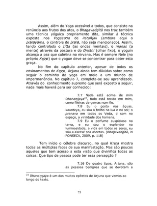 75
Assim, além do Yoga acessível a todos, que consiste na
renúncia aos frutos dos atos, o Bhagavadgītā nos traz também
uma técnica yóguica propriamente dita, similar à técnica
exposta nos Yogasūtra de Patañjali (embora aqui o
prāṇāyāma, o controle do prāṇā, não seja mencionado). Assim,
tendo controlado o citta (as ondas mentais), o manas (a
mente) através da postura e do Dristhi (olhar fixo), o yoguin
alcança a paz que culmina no nirvana. Mas é sempre Nele (no
próprio Kṛṣṇa) que o yogue deve se concentrar para obter esta
graça.
No fim do capítulo anterior, apesar de todos os
ensinamentos de Kṛṣṇa, Arjuna ainda tem dúvidas sobre como
seguir o caminho do yoga em meio a um mundo de
impermanência. No capítulo 7, completa-se seu aprendizado.
Através do conhecimento supremo que será exposto a seguir,
nada mais haverá para ser conhecido:
7.7 Nada está acima de mim
Dhanaṃjaya23
, tudo está tecido em mim,
como fileiras de gemas num fio.
7.8 Eu o gosto nas águas,
kaunteya, eu sou o brilho na lua e no sol; o
pranava em todos os Veda, o som no
espaço, a virilidade dos homens.
7.9 Eu o perfume auspicioso na
terra, e eu sou o esplendor na
luminosidade, a vida em todos os seres, eu
sou a ascese nos ascetas. (Bhagavadgītā, in
FONSECA, 2009, p. 118)
Tem início o célebre discurso, no qual Kṛṣṇa mostra
todas as múltiplas faces de sua manifestação. Mas são poucos
aqueles que tem acesso a esta visão que divinifica todas as
coisas. Que tipo de pessoa pode ter essa percepção ?
7.16 De quatro tipos, Arjuna, são
as pessoas benignas que se devotam a
23
Dhanaṃjaya é um dos muitos epítetos de Arjuna que vemos ao
longo do texto.
 