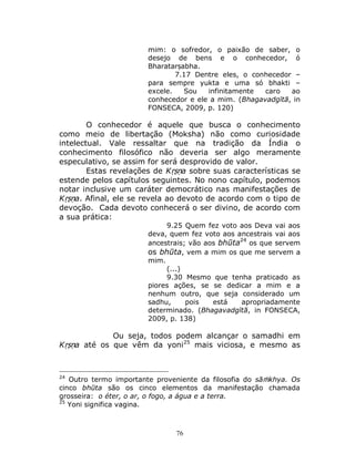 76
mim: o sofredor, o paixão de saber, o
desejo de bens e o conhecedor, ó
Bharatarṣabha.
7.17 Dentre eles, o conhecedor –
para sempre yukta e uma só bhakti –
excele. Sou infinitamente caro ao
conhecedor e ele a mim. (Bhagavadgītā, in
FONSECA, 2009, p. 120)
O conhecedor é aquele que busca o conhecimento
como meio de libertação (Moksha) não como curiosidade
intelectual. Vale ressaltar que na tradição da Índia o
conhecimento filosófico não deveria ser algo meramente
especulativo, se assim for será desprovido de valor.
Estas revelações de Kṛṣṇa sobre suas características se
estende pelos capítulos seguintes. No nono capítulo, podemos
notar inclusive um caráter democrático nas manifestações de
Kṛṣṇa. Afinal, ele se revela ao devoto de acordo com o tipo de
devoção. Cada devoto conhecerá o ser divino, de acordo com
a sua prática:
9.25 Quem fez voto aos Deva vai aos
deva, quem fez voto aos ancestrais vai aos
ancestrais; vão aos bhūta24
os que servem
os bhūta, vem a mim os que me servem a
mim.
(...)
9.30 Mesmo que tenha praticado as
piores ações, se se dedicar a mim e a
nenhum outro, que seja considerado um
sadhu, pois está apropriadamente
determinado. (Bhagavadgītā, in FONSECA,
2009, p. 138)
Ou seja, todos podem alcançar o samadhi em
Kṛṣṇa até os que vêm da yoni25
mais viciosa, e mesmo as
24
Outro termo importante proveniente da filosofia do sāṁkhya. Os
cinco bhūta são os cinco elementos da manifestação chamada
grosseira: o éter, o ar, o fogo, a água e a terra.
25
Yoni significa vagina.
 