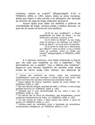 77
mulheres, vaixias ou xudras26
(Bhagavadgītā: 9:32, in
FONSECA, 2009, p. 139). Assim, todos os seres humanos,
desde que façam o voto correto e se dediquem com devoção
ao caminho da yoga de Kṛṣṇa, poderiam alcançá-lo.
Arjuna agora quer saber em detalhes a potência de
manifestação de Kṛṣṇa. Começa então o célebre discurso, no
qual ele se revela na forma de uma teofania:
10.20 Eu sou, Guḍākeśa27
, o ātman
estabelecido em todos os bhūta : eu dos
bhūta sou o começo, o meio e o fim.
10.21 Entre os Āditya28
eu sou Viṣṇu,
entre os astros o sol radiante, sou Marīci29
entre os Marut30
, eu a lua entre as estrelas.
10.22 Entre os Veda sou o Sāmaveda,
sou Vāsava31
entre os deva, e sou a mente
entre os sentidos, entre os bhūta sou
cetanā32
(Bhagavadgītā, in FONSECA, 2009,
p. 146)
E o discurso continua, com Kṛṣṇa mostrando a Arjuna
que “de tudo que resplende eu sou o esplendor”, “dos
dominadores sou o bastão”, “sou o silêncio dos mistérios”.
Segue-se uma famosa seqüência de estrofes onde Kṛṣṇa
revela de forma ainda mais intensa, seu potencial de
26
Vaixias são membros da Varna, casta, dos produtores
(trabalhadores rurais por exemplo) e xudras são os sem varna. São
assim membros dos extratos inferiores da sociedade indiana.
27
Outro epíteto de Arjuna. Significa “aquele de muito cabelo” (cf.
FONSECA, 2009, p. 146).
28
São dos Deuses antigos, nascidos de Aditi, o infinito, a mais antiga
deidade feminina (cf. FONSECA, 2009, p. 146)
29
Deidade que é uma personificação da luz, como o luar. (cf.
FONSECA, 2009, p. 146)
30
Os Maruts são os Deva da Atmosfera, das tempestades, jovens
cavaleiros companheiros de Indra. (cf. FONSECA, 2009, p. 146)
31
Um dos nomes de Indra, o Deus tutelar dos xátria, a varna de
Arjuna (cf. FONSECA, 2009, p. 147)
32
Cettana pode ser entendida como a faculdade da consciência,
compreensão, inteligência. (cf. FONSECA, 2009, p. 147)
 
