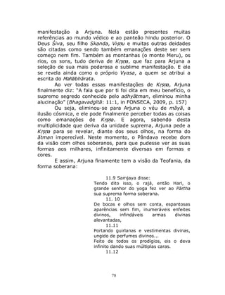 78
manifestação a Arjuna. Nela estão presentes muitas
referências ao mundo védico e ao panteão hindu posterior. O
Deus Śiva, seu filho Skanda, Viṣṇu e muitas outras deidades
são citadas como sendo também emanações deste ser sem
começo nem fim. Também as montanhas (o monte Meru), os
rios, os sons, tudo deriva de Kṛṣṇa, que faz para Arjuna a
seleção de sua mais poderosa e sublime manifestação. E ele
se revela ainda como o próprio Vyasa, a quem se atribui a
escrita do Mahābhārata.
Ao ver todas essas manifestações de Kṛṣṇa, Arjuna
finalmente diz: “A fala que por ti foi dita em meu benefício, o
supremo segredo conhecido pelo adhyātman, eliminou minha
alucinação” (Bhagavadgītā: 11:1, in FONSECA, 2009, p. 157)
Ou seja, eliminou-se para Arjuna o véu de māyā, a
ilusão cósmica, e ele pode finalmente perceber todas as coisas
como emanações de Kṛṣṇa. E agora, sabendo desta
multiplicidade que deriva da unidade suprema, Arjuna pede a
Kṛṣṇa para se revelar, diante dos seus olhos, na forma do
ātman imperecível. Neste momento, o Pândava recebe dom
da visão com olhos soberanos, para que pudesse ver as suas
formas aos milhares, infinitamente diversas em formas e
cores.
E assim, Arjuna finamente tem a visão da Teofania, da
forma soberana:
11.9 Samjaya disse:
Tendo dito isso, o rajá, então Hari, o
grande senhor do yoga fez ver ao Pārtha
sua suprema forma soberana.
11. 10
De bocas e olhos sem conta, espantosas
aparências sem fim, inumeráveis enfeites
divinos, infindáveis armas divinas
alevantadas,
11.11
Portando guirlanas e vestimentas divinas,
ungido de perfumes divinos...
Feito de todos os prodígios, eis o deva
infinito dando suas múltiplas caras.
11.12
 