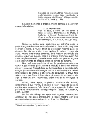 79
Surgisse no céu simultânea miríade de sóis
esplendorosos, então isso espelharia o
brilho daquele Mahātman33
(Bhagavadgītā,
in FONSECA, 2009, p. 159).
.
E neste momento o próprio Arjuna começa a descrever
a sua visão divina:
11.15 Arjuna disse:
Vejo os deva, ó deva, em teu corpo, e
todos os grupo diferenciados de bhūta, e
brahman o Senhor Sentado-no-trono-de-
lótus, e os Ṛṣi, e todas as serpentes divinas
(Bhagavadgītā, in FONSECA, 2009, p. 159).
Segue-se então uma seqüência de estrofes onde o
próprio Arjuna descreve sua visão divina. Esta visão, segundo
o próprio Kṛṣṇa, é muito difícil de acontecer mesmo para os
deuses. Depois da visão, e da explicação sobre o yoga da
ação, Arjuna finalmente entendeu sua missão dhármica: ele
deveria seguir na guerra, pois é o próprio Brahman quem faz
a destruição do mundo, e toda a supressão das gentes. Arjuna
é um instrumento do próprio Kṛṣṇa no campo de batalha.
Nos capítulos seguintes há um longo discurso sobre os
Guna. Kṛṣṇa explica para Arjuna a Prakṛti, e seus três modos
de ser – o satwa (modalidade de luminosidade e inteligência),
o rajas (modalidade de energia motriz e atividade) e o tamas
(modalidade de inércia e obscuridade psíquica). O Deus fala
sobre como os Guna influenciam diretamente os modos de
agir e crenças dos indivíduos, além das suas vocações e
varnas.
Assim, para Kṛṣṇa, a própria natureza de Arjuna,
relacionada à sua varna, o impele a lutar: “Quando apoiado
em teu ego, pensares “não lutarei”, esta resolução é falsa, tua
prakriti te impulsionará.” (Bhagavadgītā: 18:59, in FONSECA,
2009, p. 226)
No fim do diálogo de Kṛṣṇa com Arjuna, narrado por
Asṃjaya ao rei cego Dhṛtarāṣṭra, o Deus mostra por que
revelou todo este conhecimento ao líder dos Pândavas:
33
Mahātman significa “grande ātman”.
 