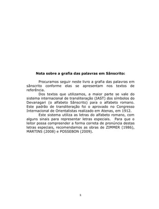 8
Nota sobre a grafia das palavras em Sânscrito:
Procuramos seguir neste livro a grafia das palavras em
sânscrito conforme elas se apresentam nos textos de
referência.
Dos textos que utilizamos, a maior parte se vale do
sistema internacional de transliteração (IAST) dos símbolos do
Devanagari (o alfabeto Sânscrito) para o alfabeto romano.
Este padrão de transliteração foi o aprovado no Congresso
Internacional de Orientalistas realizado em Atenas, em 1912.
Este sistema utiliza as letras do alfabeto romano, com
alguns sinais para representar letras especiais. Para que o
leitor possa compreender a forma correta de pronúncia destas
letras especiais, recomendamos as obras de ZIMMER (1986),
MARTINS (2008) e POSSEBON (2009).
 