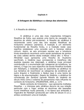 81
Capítulo 4
A linhagem do Sāṁkhya e a dança dos elementos
I. A filosofia do sāṁkhya
O sāṁkhya é uma das mais importantes linhagens
filosófica da Índia, que postula uma teoria da causação (ou
doutrina do efeito pré-existente). A filosofia do sāṁkhya é
reconhecida como uma das seis escolas filosóficas do
hinduísmo ortodoxo (darśana). A tradição é um elemento
fundamental da filosofia hindu, e a tradição neste caso
significa estabelecer uma conexão com a herança védica
comum. Assim, as seis principais escolas que a ortodoxia
hindu-bramânica reconhece como sendo portadoras de pontos
de vista válidos dentro desta tradição védica são: o Pūrva –
Mīmāṁsā (que apresenta uma filosofia do ritualismo
sacrificial), o Vedānta (que corresponde à metafísica não
dualista exposta nos Upaniṣad), o sāṁkhya (cuja principal
contribuição é a enumeração das categorias da existência, ou
tattva), o Yoga (no caso específico da escola filosófica fundada
por Patañjali), o Vaiśeṣika (que se assemelha ao sāṁkhya na
sua tentativa de reconhecer as categorias da existência por
outro ângulo) e finalmente o Nyāya (que é uma teoria da
lógica e da argumentação). Depois do Vedānta, o sāṁkhya foi
considerado por Śankara (grande filósofo do Vedānta do
século XVII) como o sistema de pensamento mais influente no
contexto do hinduísmo. (FEUERSTEIN, 2005, p. 117)
Neste contexto do hinduísmo – que apresenta múltiplas
filosofias – o interesse pelo sāṁkhya decorre de sua relação
particular com o Yoga: ambas as doutrinas são baseadas
numa metafísica muito parecida, e na época que antecede o
Yogasūtra de Patañjali (produzido por volta do século II a.C.)
ambos constituíam uma só tradição.
 