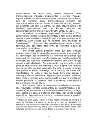 83
inconscientes, de outro lado, temos inúmeros seres
transcendentes, mônadas onipresentes e eternas (Puruṣa).
Alguns autores apontam um problema conceitual nesta teoria,
pois os inúmeros seres transcendentes também são
concebidos como eternos, feitos de consciência pura, estando
em contanto uns com os outros. Por isso, alguns autores do
Vedānta argumentam que tais Puruṣa deveriam ser
considerados como um só (FEUERSTEIN, 2005, p. 118).
A tradição do sāṁkhya, segundo G. Feuerstein (2005),
compreendia muitas escolas diferentes, e tem como objetivo
central a enumeração e descrição das principais categorias da
existência, num estudo que no ocidente seria chamado de
“ontológico”35
. O estudo das relações entre causa e efeito
constitui uma das bases para linha de raciocínio e para as
conclusões do sāṁkhya.
Em linhas gerais, podemos dizer que esta tradição
postula uma teoria da causação, cujo raciocínio é o seguinte:
na observação dos fenômenos da natureza constata-se que
tudo está em constante transformação. As transformações da
natureza, por sua vez, ocorrem de acordo com uma relação
causal, e não aleatória. Por esta razão, por exemplo, o leite
pode se transformar em manteiga, mas a água não, mesmo
que passe pelo mesmo processo. Ou seja, a causa principal
que produz o efeito “manteiga” está contida, de forma não
manifestada, no leite, e não na água. Sem esta causa, a
manteiga não se manifesta. Segundo este sistema, portanto,
todo efeito é sempre uma manifestação do que já existia em
estado potencial ou latente. Para o sāṁkhya, todo efeito é
pré-existente em sua causa.
Em síntese, todos os fenômenos possíveis no universo
são resultados sempre cambiantes, de transformações e re-
combinações sucessivas e virtualmente intermináveis, ou seja,
uma cadeia de causas e efeitos provocada por várias causas
específicas. Segundo esta doutrina, todo o universo é produto
35
Ontologia (em grego ontos e logoi, "conhecimento do ser") é a
parte da filosofia que trata da natureza do ser, da realidade, da
existência dos entes e das questões metafísicas em geral. A ontologia
trata do ser enquanto ser, isto é, do ser concebido como tendo uma
natureza comum que é inerente a todos e a cada um dos seres.
 