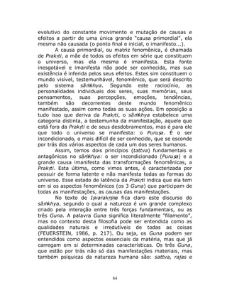 84
evolutivo do constante movimento e mutação de causas e
efeitos a partir de uma única grande “causa primordial”, ela
mesma não causada (o ponto final e inicial, o imanifesto...).
A causa primordial, ou matriz fenomênica, é chamada
de Prakṛti, a mãe de todos os efeitos em série que constituem
o universo, mas ela mesma é imanifesta. Esta fonte
inesgotável e imanifesta não pode ser conhecida, mas sua
existência é inferida pelos seus efeitos. Estes sim constituem o
mundo visível, testemunhável, fenomênico, que será descrito
pelo sistema sāṁkhya. Segundo este raciocínio, as
personalidades individuais dos seres, suas memórias, seus
pensamentos, suas percepções, emoções, tendências,
também são decorrentes deste mundo fenomênico
manifestado, assim como todas as suas ações. Em oposição a
tudo isso que deriva da Prakṛti, o sāṁkhya estabelece uma
categoria distinta, a testemunha da manifestação, aquele que
está fora da Prakṛti e de seus desdobramentos, mas é para ele
que todo o universo se manifesta: o Puruṣa. É o ser
incondicionado, o mais difícil de ser conhecido, que se esconde
por trás dos vários aspectos de cada um dos seres humanos.
Assim, temos dois princípios (tattva) fundamentais e
antagônicos no sāṁkhya: o ser incondicionado (Puruṣa) e a
grande causa imanifesta das transformações fenomênicas, a
Prakṛti. Esta última, como vimos antes, é caracterizada por
possuir de forma latente e não manifesta todas as formas do
universo. Esse estado de latência da Prakṛti indica que ela tem
em si os aspectos fenomênicos (os 3 Guna) que participam de
todas as manifestações, as causas das manifestações.
No texto de Iṣvarakṛṣṇa fica claro este discurso do
sāṁkhya, segundo o qual a natureza é um grande complexo
criado pela interação entre três forças fundamentais, ou as
três Guna. A palavra Guna significa literalmente “filamento”,
mas no contexto desta filosofia pode ser entendida como as
qualidades naturais e irredutíveis de todas as coisas
(FEUERSTEIN, 1986, p. 217). Ou seja, os Guna podem ser
entendidos como aspectos essenciais da matéria, mas que já
carregam em si determinadas características. Os três Guna,
que estão por trás não só das manifestações materiais, mas
também psíquicas da natureza humana são: sattva, rajas e
 
