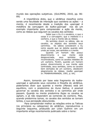 88
mundo das operações subjetivas. (GULIMINI, 2010, pp. 86-
89)
A importância disto, que o sāṁkhya classifica como
sendo uma faculdade de interação que coordena as ações – a
mente, é reconhecida desde a tradição dos upaniṣad. A
metáfora da carruagem do kaṭha-upaniṣad nos dá um
exemplo importante para compreender a ação da mente,
como as rédeas que seguram os cavalos dos sentidos:
Sabei que o Eu é o cavaleiro, e que o
corpo é a carruagem; que o intelecto é o
cocheiro, e que a mente são as rédeas.
Os sentidos dizem os sábios, são os
cavalos; os objetos dos sentidos seus
caminhos. Os sábios consideram o Eu
como aquele que se deleita quando está
unido ao corpo, aos sentidos e a mente.
Quando um homem não possui
discernimento e sua mente está
desgovernada, seus sentidos são
incontroláveis, como os cavalos rebeldes de
um cocheiro. Porém, quando um homem
possui discernimento e sua mente está
controlada, seus sentidos, como os cavalos
bem domados de um cocheiro, obedecem
alegremente às rédeas. (kaṭha upaniṣad.
In: PRABHAVANANDA, 1991, p. 64).
Assim, tomando por base este fragmento do kaṭha-
upaniṣad, e aplicando seus conceitos à filosofia do sāṁkhya,
poderíamos dizer que quando a mente (Manas) está em
equilíbrio, com o predomínio do Guna Sattva, é possível
governar os cavalos dos sentidos e os caminhos por onde
passam. Quando na mente predomina Rajas os cavalos se
agitam, e já não respondem ao comendo do cocheiro. Mas,
quando predomina tamas, os cavalos dos sentidos se tornam
lentos, e sua percepção obscurecida.
Para compreender melhor as relações entre os Tattvas
(os princípios ou categorias) do sāṁkhya, reproduzimos o
seguinte esquema, produzido por Lilian Gulmini em um
importante artigo recentemente publicado sobre o tema:
 