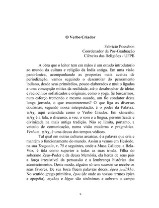9
O Verbo Criador
Fabricio Possebon
Coordenador da Pós-Graduação
Ciências das Religiões - UFPB
A obra que o leitor tem em mãos é um estudo introdutório
ao mundo da cultura e religião da Índia antiga. Em uma visão
panorâmica, acompanhando as propostas mais aceitas de
periodização, vamos seguindo o desenrolar do pensamento
indiano, desde seus primórdios, pouco elaborados e muito ligados
a uma concepção mítica da realidade, até o desabrochar de idéias
e raciocínios sofisticados e originais, como o yoga. Se buscarmos,
num esforço tremendo e mesmo ousado, um fio condutor desta
longa jornada, o que encontraremos? O que liga as diversas
doutrinas, segundo nossa interpretação, é o poder da Palavra,
 aqui entendida como o Verbo Criador. Em sânscrito,
é a fala, o discurso, a voz, o som e a língua, personificada e
divinizada na mais antiga tradição. Não se limita, portanto, a
veículo de comunicação, numa visão moderna e pragmática.
Verbum, , é uma deusa dos tempos védicos.
Tal qual em outras culturas arcaicas, é a palavra que cria e
mantém o funcionamento do mundo. Assim a vemos em Hesíodo,
na sua Teogonia, v. 75 e seguintes, onde a Musa Calíope, a Bela-
Voz, é tida como superior a todas as suas irmãs. Filha do
soberano Zeus-Poder e da deusa Memória, ela herda de seus pais
a força irresistível da persuasão e a lembrança histórica dos
acontecimentos. Deste modo, alguém só tem sucesso se recebe os
seus favores. De sua boca fluem palavras doces, épea meílikha.
No sentido grego primitivo, épos (de onde os nossos termos épica
e epopéia), mythos e lógos são sinônimos e cobrem o campo
 